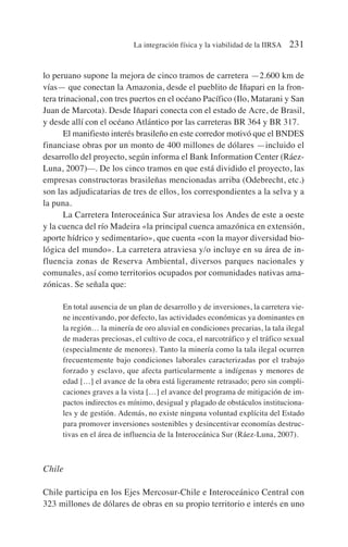 lo peruano supone la mejora de cinco tramos de carretera —2.600 km de
vías— que conectan la Amazonia, desde el pueblito de Iñapari en la fron-
tera trinacional, con tres puertos en el océano Pacífico (Ilo, Matarani y San
Juan de Marcota). Desde Iñapari conecta con el estado de Acre, de Brasil,
y desde allí con el océano Atlántico por las carreteras BR 364 y BR 317.
El manifiesto interés brasileño en este corredor motivó que el BNDES
financiase obras por un monto de 400 millones de dólares —incluido el
desarrollo del proyecto, según informa el Bank Information Center (Ráez-
Luna, 2007)—. De los cinco tramos en que está dividido el proyecto, las
empresas constructoras brasileñas mencionadas arriba (Odebrecht, etc.)
son las adjudicatarias de tres de ellos, los correspondientes a la selva y a
la puna.
La Carretera Interoceánica Sur atraviesa los Andes de este a oeste
y la cuenca del río Madeira «la principal cuenca amazónica en extensión,
aporte hídrico y sedimentario», que cuenta «con la mayor diversidad bio-
lógica del mundo». La carretera atraviesa y/o incluye en su área de in-
fluencia zonas de Reserva Ambiental, diversos parques nacionales y
comunales, así como territorios ocupados por comunidades nativas ama-
zónicas. Se señala que:
En total ausencia de un plan de desarrollo y de inversiones, la carretera vie-
ne incentivando, por defecto, las actividades económicas ya dominantes en
la región… la minería de oro aluvial en condiciones precarias, la tala ilegal
de maderas preciosas, el cultivo de coca, el narcotráfico y el tráfico sexual
(especialmente de menores). Tanto la minería como la tala ilegal ocurren
frecuentemente bajo condiciones laborales caracterizadas por el trabajo
forzado y esclavo, que afecta particularmente a indígenas y menores de
edad […] el avance de la obra está ligeramente retrasado; pero sin compli-
caciones graves a la vista […] el avance del programa de mitigación de im-
pactos indirectos es mínimo, desigual y plagado de obstáculos instituciona-
les y de gestión. Además, no existe ninguna voluntad explícita del Estado
para promover inversiones sostenibles y desincentivar economías destruc-
tivas en el área de influencia de la Interoceánica Sur (Ráez-Luna, 2007).
Chile
Chile participa en los Ejes Mercosur-Chile e Interoceánico Central con
323 millones de dólares de obras en su propio territorio e interés en uno
La integración física y la viabilidad de la IIRSA 231
 