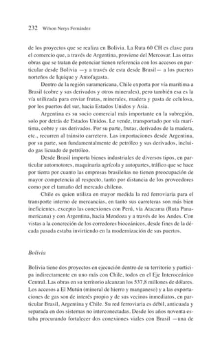 de los proyectos que se realiza en Bolivia. La Ruta 60 CH es clave para
el comercio que, a través de Argentina, proviene del Mercosur. Las otras
obras que se tratan de potenciar tienen referencia con los accesos en par-
ticular desde Bolivia —y a través de esta desde Brasil— a los puertos
norteños de Iquique y Antofagasta.
Dentro de la región suramericana, Chile exporta por vía marítima a
Brasil (cobre y sus derivados y otros minerales), pero también esa es la
vía utilizada para enviar frutas, minerales, madera y pasta de celulosa,
por los puertos del sur, hacia Estados Unidos y Asia.
Argentina es su socio comercial más importante en la subregión,
solo por detrás de Estados Unidos. Le vende, transportado por vía marí-
tima, cobre y sus derivados. Por su parte, frutas, derivados de la madera,
etc., recurren al tránsito carretero. Las importaciones desde Argentina,
por su parte, son fundamentalmente de petróleo y sus derivados, inclui-
do gas licuado de petróleo.
Desde Brasil importa bienes industriales de diversos tipos, en par-
ticular automotores, maquinaria agrícola y autopartes, tráfico que se hace
por tierra por cuanto las empresas brasileñas no tienen preocupación de
mayor competencia al respecto, tanto por distancia de los proveedores
como por el tamaño del mercado chileno.
Chile es quien utiliza en mayor medida la red ferroviaria para el
transporte interno de mercancías, en tanto sus carreteras son más bien
ineficientes, excepto las conexiones con Perú, vía Atacama (Ruta Pana-
mericana) y con Argentina, hacia Mendoza y a través de los Andes. Con
vistas a la concreción de los corredores bioceánicos, desde fines de la dé-
cada pasada estaba invirtiendo en la modernización de sus puertos.
Bolivia
Bolivia tiene dos proyectos en ejecución dentro de su territorio y partici-
pa indirectamente en uno más con Chile, todos en el Eje Interoceánico
Central. Las obras en su territorio alcanzan los 537,8 millones de dólares.
Los accesos a El Mutún (mineral de hierro y manganeso) y a las exporta-
ciones de gas son de interés propio y de sus vecinos inmediatos, en par-
ticular Brasil, Argentina y Chile. Su red ferroviaria es débil, anticuada y
separada en dos sistemas no interconectadas. Desde los años noventa es-
taba procurando fortalecer dos conexiones viales con Brasil —una de
232 Wilson Nerys Fernández
 
