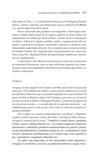 ellas desde La Paz— y la salida hidroviaria por el río Paraguay (Puertos
Suárez, Aguirre y Busch), esta última para sacar el mineral de El Mutún
y la soja de Santa Cruz de la Sierra.
Posee conexiones por gasoducto con Argentina y Brasil para sumi-
nistrar a ambos países parte de su riqueza gasífera, en tanto realiza sus
exportaciones de estaño por Arica (Chile), a donde envía el mineral por
vía férrea. A Brasil le exporta, también, estaño, e importa desde allí má-
quinas y material de transporte, incluyendo vehículos, y productos ma-
nufacturados industriales diversos. Es su segundo socio comercial, detrás
de Estados Unidos. Sus importaciones extrarregionales las realiza por
Arica y por Ilo y Matarani (Perú), de donde llegan también por ferroca-
rril sus importaciones.
Como hemos visto, Bolivia está presente en varios de los proyectos
de corredores biocéanicos, pero su idea sería tanto aumentar sus expor-
taciones como, principalmente, beneficiarse de los peajes que dichos co-
rredores implicarían.
Uruguay
Uruguay, el más pequeño de los países del Mercosur, tiene en ejecución
obras por 176,8 millones de dólares y posee interés indirecto en el tramo
de la Rodovía Mercosur que está siendo ampliado en el sur de Brasil. El
puerto de Nueva Palmira, sobre el río Uruguay, sería clave en el caso de
la concreción de la Hidrovía Paraguay-Paraná. La mejoría de algunas de
sus rutas transversales —y en particular de sus puentes interiores— po-
sibilitaría una nueva vía de acceso, más corta, al comercio carretero ar-
gentino-brasileño.
En la región se comercia principalmente con Brasil y Argentina,
siendo la red de carreteras la base del tráfico. Con Brasil utiliza ferroca-
rril para la exportación de arroz.11
También le vende lácteos, productos
textiles, cueros, cebada malteada, etc., y le compra maquinaria industrial,
automotores y autopartes, productos manufacturados en general y en par-
ticular electrodomésticos, productos químicos, etc. A Argentina le vende
textiles y productos manufacturados y le compra trigo, maíz, petróleo y
gas, automotores, maquinaria industrial, etc.
Un rubro muy importante en los intercambios entre Argentina y
Uruguay es el referido a servicios, en particular turísticos, ya que el mo-
La integración física y la viabilidad de la IIRSA 233
 