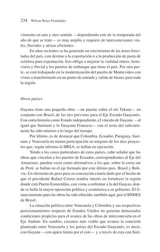 vimiento en uno y otro sentido —dependiendo este de la temporada del
año de que se trate— es muy amplio y requiere de interconexiones via-
les, fluviales y aéreas eficientes.
En años recientes se ha generado un crecimiento de las áreas fores-
tadas del país, con destino a la exportación o a la producción de pasta de
celulosa para exportación. Eso obliga a mejorar la vialidad rutera, ferro-
viaria y fluvial y los puertos de embarque que tiene el país. Por otra par-
te, se está trabajando en la modernización del puerto de Montevideo con
vistas a transformarlo en un punto de entrada y salida de bienes para toda
la región.
Otros países
Guyana tiene una pequeña obra —un puente sobre el río Takutu— en
conjunto con Brasil, de las tres previstas para el Eje Escudo Guayanés.
Con corta historia como Estado independiente, el vínculo de Guyana —al
igual que Surinam y la Guayana Francesa— con el resto del subconti-
nente ha sido mínimo a lo largo del tiempo.
Por último, es de destacar que Colombia, Ecuador, Paraguay, Suri-
nam y Venezuela no tienen participación en ninguno de los diez proyec-
tos que, según informa la IIRSA, se hallan en ejecución.
Yendo a los casos particulares de estos países, cabe señalar que las
obras que vinculan a los puertos de Ecuador, correspondientes al Eje del
Amazonas, pueden verse como alternativos a los que, sobre la costa sur
de Perú, se hallan en el eje formado por este último país, Brasil y Boli-
via. Un elemento de peso para su concreción estaría dado por el hecho de
que el presidente Rafael Correa tendría interés en fortalecer la región
donde está Puerto Esmeraldas, con vistas a enfrentar a la del Guayas, don-
de se halla la mayor oposición política y económica a su gobierno. El fi-
nanciamiento para las obras ha sido ofrecido, también aquí, por el BNDES
de Brasil.
La situación política entre Venezuela y Colombia y sus respectivos
posicionamientos respecto de Estados Unidos no generan demasiadas
condiciones propicias para el avance de las obras de interconexión en el
Eje Andino. En cambio, creemos más viable que avance la conexión
planteada entre Venezuela y los países del Escudo Guayanés, es decir,
con Guyana —con quien limita por el este— y a través de esta con Suri-
234 Wilson Nerys Fernández
 