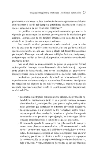 gración entre naciones vecinas pueda efectivamente generar condiciones
que sustenten a través del tiempo la estabilidad sistémica de los países
socios, así como la de sus relaciones recíprocas?
Las posibles respuestas a esta pregunta tienen mucho que ver con la
vigencia que mantengan las razones que originaron la asociación, por
ejemplo, la intensidad de los desafíos externos o la densidad de la me-
moria de un pasado al que no se quiere retornar.
Pero también incide el grado de desarrollo económico y social rela-
tivo de cada uno de los países que se asocian. Se sabe que la estabilidad
sistémica sostenible es, a la vez, causa y efecto del desarrollo alcanzado
por un país. Tiene que ver, además, con múltiples factores endógenos y
exógenos que inciden en la evolución política y económica de cada país
individualmente.
Pero en el plano de una asociación de países en un proceso formal
de integración, tiene que ver también con la eficacia del trabajo conjunto
entre quienes se han asociado. Esto es con la capacidad del proyecto co-
mún de generar los resultados esperados por las naciones participantes.
Los factores que inciden en la eficacia de un proceso formal de in-
tegración entre naciones contiguas son muchos. Entre otros, los siguien-
tes parecerían ser algunos de los más relevantes, al menos tomando en
cuenta la experiencia que han vivido en las últimas décadas los países de
América del Sur:
• Los métodos de trabajo conjunto que se aplican, incluyendo la ca-
lidad de las instituciones, tanto en su segmento nacional como en
el multinacional, y su capacidad para generar reglas, redes y sím-
bolos comunes que sostengan en el tiempo el vínculo asociativo.
• Las asincronías en la evolución de los respectivos ciclos econó-
micos, en particular cuando ella estuviera acoplada a los requeri-
mientos de ciclos políticos —por ejemplo, los que surgen del ca-
lendario electoral de uno o varios de los países asociados.
• El peso en la agenda de los respectivos gobernantes de los apre-
mios a corto plazo —tanto en el plano político como en el econó-
mico— que muchas veces, más allá de sus convicciones y volun-
tades, disminuyen o eliminan el espacio necesario para encarar
acciones y políticas con efectos a medio y largo plazo —propias
de la construcción de un espacio de integración multinacional—,
pero que, otras veces, generan la necesidad de aplicar medidas
Integración regional y estabilidad sistémica en Suramérica 25
 