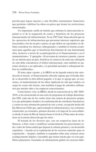 presión para lograr mayores y más flexibles instrumentos financieros
que permitan viabilizar las obras en países que tienen las restricciones
mencionadas.
Un importante cuello de botella que enfrenta la interconexión re-
gional es el de la asignación de costes y beneficios de los proyectos
transnacionales de infraestructura. Ya en 1997 Sant’Anna advertía que en
los «proyectos de infraestructura que presentan intereses superiores que
trascienden a los de un país o países en que deben ser ejecutados (se de-
bían) considerar los intereses subregionales y también el retorno econó-
mico para aquellos que se benefician directamente de una determinada
obra, inclusive a través de su participación en el financiamiento y en el
mantenimiento». Y agregaba: «Si un tramo de carretera o puente, a pesar
de ser interno para un país, beneficia el comercio de toda una subregión
no solo debe considerarse el tráfico internacional, sino también los pa-
trones técnicos a ser aplicados y la prioridad nacional o subregional de-
ben ser establecidas».
El tema sigue vigente, y la IIRSA no ha logrado todavía dar satis-
facción al mismo: el financiamiento ofrecido supone que el Estado don-
de se desarrolla la obra deberá pagarla, a lo que se agrega que, en oca-
siones, el mantenimiento de las obras implicará no solo que tendrá a su
cargo los costes del mismo, sino también el pago de subsidios millona-
rios por muchos años a las empresas concesionarias.
Como hemos visto, la IIRSA, desde la concreción de la AIC 2005-
2010, se ha estructurado en una serie de programas de trabajo denomina-
dos EID, cada uno de los cuales tiene una cartera de proyectos propia.
Los ejes principales tienden a la conformación de corredores biocéanicos
y corren en una orientación general de este a oeste, excepción hecha del
Eje Mercosur-Chile que, aprovechando la infraestructura y las corrientes
comerciales ya existentes, primero discurre a lo largo de la costa atlánti-
ca desde el norte de Río de Janeiro hasta el río de La Plata antes de orien-
tarse en la misma dirección que los otros.
El trazado de los diversos ejes, con sus respectivas áreas de in-
fluencia, si bien viene a modificar sustancialmente las preexistentes re-
des viales de forma radial que dejaron la colonia primero y un desarrollo
capitalista —basado en la explotación de los recursos naturales para su
exportación— después, también se expanden sobre muy extensas áreas
ecológicamente frágiles e inestables que tienen mucho que ver con equi-
librios planetarios vinculados al calentamiento global, los recursos hídri-
236 Wilson Nerys Fernández
 