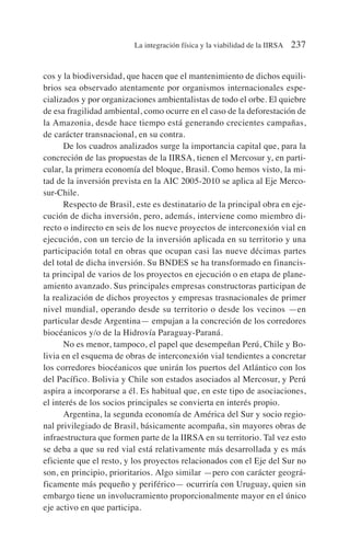 cos y la biodiversidad, que hacen que el mantenimiento de dichos equili-
brios sea observado atentamente por organismos internacionales espe-
cializados y por organizaciones ambientalistas de todo el orbe. El quiebre
de esa fragilidad ambiental, como ocurre en el caso de la deforestación de
la Amazonia, desde hace tiempo está generando crecientes campañas,
de carácter transnacional, en su contra.
De los cuadros analizados surge la importancia capital que, para la
concreción de las propuestas de la IIRSA, tienen el Mercosur y, en parti-
cular, la primera economía del bloque, Brasil. Como hemos visto, la mi-
tad de la inversión prevista en la AIC 2005-2010 se aplica al Eje Merco-
sur-Chile.
Respecto de Brasil, este es destinatario de la principal obra en eje-
cución de dicha inversión, pero, además, interviene como miembro di-
recto o indirecto en seis de los nueve proyectos de interconexión vial en
ejecución, con un tercio de la inversión aplicada en su territorio y una
participación total en obras que ocupan casi las nueve décimas partes
del total de dicha inversión. Su BNDES se ha transformado en financis-
ta principal de varios de los proyectos en ejecución o en etapa de plane-
amiento avanzado. Sus principales empresas constructoras participan de
la realización de dichos proyectos y empresas trasnacionales de primer
nivel mundial, operando desde su territorio o desde los vecinos —en
particular desde Argentina— empujan a la concreción de los corredores
biocéanicos y/o de la Hidrovía Paraguay-Paraná.
No es menor, tampoco, el papel que desempeñan Perú, Chile y Bo-
livia en el esquema de obras de interconexión vial tendientes a concretar
los corredores biocéanicos que unirán los puertos del Atlántico con los
del Pacífico. Bolivia y Chile son estados asociados al Mercosur, y Perú
aspira a incorporarse a él. Es habitual que, en este tipo de asociaciones,
el interés de los socios principales se convierta en interés propio.
Argentina, la segunda economía de América del Sur y socio regio-
nal privilegiado de Brasil, básicamente acompaña, sin mayores obras de
infraestructura que formen parte de la IIRSA en su territorio. Tal vez esto
se deba a que su red vial está relativamente más desarrollada y es más
eficiente que el resto, y los proyectos relacionados con el Eje del Sur no
son, en principio, prioritarios. Algo similar —pero con carácter geográ-
ficamente más pequeño y periférico— ocurriría con Uruguay, quien sin
embargo tiene un involucramiento proporcionalmente mayor en el único
eje activo en que participa.
La integración física y la viabilidad de la IIRSA 237
 