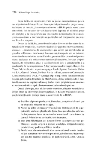 Entre tanto, un importante grupo de países suramericanos, pese a
ser signatarios del acuerdo, no tienen participación en los proyectos ac-
tualmente en marcha, y su compromiso con la IIRSA puede verse como
muy débil. Por lo tanto, la viabilidad de esta depende en altísimo grado
del impulso y de los recursos que los estados mencionados en los pará-
grafos anteriores y nuevamente, en particular, del compromiso que asu-
ma Brasil al respecto.
Detrás de la IIRSA, como beneficiarios directos de las obras de in-
terconexión propuestas, es posible identificar grandes empresas transna-
cionales —productoras de commodities que deben ser movilizadas en
grandes volúmenes, para lo cual los costes de transporte son un determi-
nante fundamental de su rentabilidad—, pero también otras de origen na-
cional dedicadas a la prestación de servicios (financieros, fluviales y/o por-
tuarios, de consultoría, etc.), a la construcción civil o directamente a la
producción de bienes primarios. A los ya mencionados Cargill, Bunge, Río
Tinto, Odebrecht, etc., se pueden agregar los de Aguirre Portuaria, Hidro-
vía S.A., General Deheza, Molinos Río de la Plata, American Commercial
Lines Internacional (ACL),12
Amaggi Exp. e Imp. (de la familia de Blairo
Maggi, gobernador del estado de Mato Grosso, donde está ubicado el Pan-
tanal), además de capitales chinos y árabes como propietarios de enormes
extensiones de tierra agrícola o como concesionarios de puertos.
Queda claro que, más allá de estas empresas, directas beneficiarias
de las obras de interconexión proyectadas, el Estado brasileño es quien,
políticamente, más empuja hacia la concreción de la IIRSA:
a) Brasil es el pivote productivo, financiero y empresarial en el que
se apoyan la mayoría de los ejes.
b) Varios de estos se pueden ver como una prolongación de la pe-
netración vial que, planificada desde hace décadas, fue cubrien-
do importantes áreas de su territorio nacional como forma de
control federal de su territorio y sus fronteras.
c) Tras esta penetración del Estado fueron las empresas y los po-
bladores, dando origen a nuevas ciudades, emprendimientos
productivos y poderes políticos locales.
d) Desde hace al menos dos décadas es conocido el interés brasile-
ño por aumentar sus vínculos políticos, económicos y tecnológi-
cos con las naciones asiáticas, en particular con Japón, China e
India.
238 Wilson Nerys Fernández
 