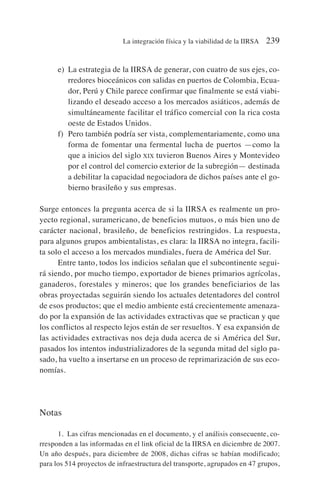 e) La estrategia de la IIRSA de generar, con cuatro de sus ejes, co-
rredores bioceánicos con salidas en puertos de Colombia, Ecua-
dor, Perú y Chile parece confirmar que finalmente se está viabi-
lizando el deseado acceso a los mercados asiáticos, además de
simultáneamente facilitar el tráfico comercial con la rica costa
oeste de Estados Unidos.
f) Pero también podría ser vista, complementariamente, como una
forma de fomentar una fermental lucha de puertos —como la
que a inicios del siglo XIX tuvieron Buenos Aires y Montevideo
por el control del comercio exterior de la subregión— destinada
a debilitar la capacidad negociadora de dichos países ante el go-
bierno brasileño y sus empresas.
Surge entonces la pregunta acerca de si la IIRSA es realmente un pro-
yecto regional, suramericano, de beneficios mutuos, o más bien uno de
carácter nacional, brasileño, de beneficios restringidos. La respuesta,
para algunos grupos ambientalistas, es clara: la IIRSA no integra, facili-
ta solo el acceso a los mercados mundiales, fuera de América del Sur.
Entre tanto, todos los indicios señalan que el subcontinente segui-
rá siendo, por mucho tiempo, exportador de bienes primarios agrícolas,
ganaderos, forestales y mineros; que los grandes beneficiarios de las
obras proyectadas seguirán siendo los actuales detentadores del control
de esos productos; que el medio ambiente está crecientemente amenaza-
do por la expansión de las actividades extractivas que se practican y que
los conflictos al respecto lejos están de ser resueltos. Y esa expansión de
las actividades extractivas nos deja duda acerca de si América del Sur,
pasados los intentos industrializadores de la segunda mitad del siglo pa-
sado, ha vuelto a insertarse en un proceso de reprimarización de sus eco-
nomías.
Notas
1. Las cifras mencionadas en el documento, y el análisis consecuente, co-
rresponden a las informadas en el link oficial de la IIRSA en diciembre de 2007.
Un año después, para diciembre de 2008, dichas cifras se habían modificado;
para los 514 proyectos de infraestructura del transporte, agrupados en 47 grupos,
La integración física y la viabilidad de la IIRSA 239
 