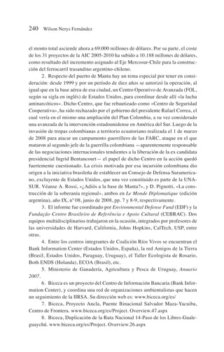 el monto total asciende ahora a 69.000 millones de dólares. Por su parte, el coste
de los 31 proyectos de la AIC 2005-2010 ha subido a 10.188 millones de dólares,
como resultado del incremento asignado al Eje Mercosur-Chile para la construc-
ción del ferrocarril trasandino argentino-chileno.
2. Respecto del puerto de Manta hay un tema especial por tener en consi-
deración: desde 1999 y por un período de diez años se autorizó la operación, al
igual que en la base aérea de esa ciudad, un Centro Operativo de Avanzada (FOL,
según su sigla en inglés) de Estados Unidos, para coordinar desde allí «la lucha
antinarcóticos». Dicho Centro, que fue rebautizado como «Centro de Seguridad
Cooperativa», ha sido rechazado por el gobierno del presidente Rafael Correa, el
cual vería en el mismo una ampliación del Plan Colombia, a su vez considerado
una avanzada de la intervención estadounidense en América del Sur. Luego de la
invasión de tropas colombianas a territorio ecuatoriano realizada el 1 de marzo
de 2008 para atacar un campamento guerrillero de las FARC, ataque en el que
mataron al segundo jefe de la guerrilla colombiana —aparentemente responsable
de las negociaciones internacionales tendientes a la liberación de la ex candidata
presidencial Ingrid Bentancourt— el papel de dicho Centro en la acción quedó
fuertemente cuestionado. La crisis motivada por esa incursión colombiana dio
origen a la iniciativa brasileña de establecer un Consejo de Defensa Suramerica-
no, excluyente de Estados Unidos, que una vez constituido es parte de la UNA-
SUR. Véanse A. Rossi, «¿Adiós a la base de Manta?», y D. Pignotti, «La cons-
trucción de la soberanía regional», ambos en Le Monde Diplomatique (edición
argentina), año IX, nº 08, junio de 2008, pp. 7 y 8-9, respectivamente.
3. El informe fue coordinado por Environmental Defense Fund (EDF) y la
Fundação Centro Brasileiro de Referência e Apoio Cultural (CEBRAC). Dos
equipos multidisciplinarios trabajaron en la ocasión, integrados por profesores de
las universidades de Harvard, California, Johns Hopkins, CalTech, USP, entre
otras.
4. Entre los centros integrantes de Coalición Ríos Vivos se encuentran el
Bank Information Center (Estados Unidos, España), la red Amigos de la Tierra
(Brasil, Estados Unidos, Paraguay, Uruguay), el Taller Ecologista de Rosario,
Both ENDS (Holanda), ECOA (Brasil), etc.
5. Ministerio de Ganadería, Agricultura y Pesca de Uruguay, Anuario
2007.
6. Biceca es un proyecto del Centro de Información Bancaria (Bank Infor-
mation Center), y coordina una red de organizaciones ambientalistas que hacen
un seguimiento de la IIRSA. Su dirección web es: www.biceca.org/es/
7. Biceca, Proyecto Ancla, Puente Binacional Salvador Maza-Yacuiba,
Centro de Frontera. www.biceca.org/es/Project. Overview.47.aspx
8. Biceca, Duplicación de la Ruta Nacional 14-Paso de los Libres-Guale-
guaychú. www.biceca.org/es/Project. Overview.26.aspx
240 Wilson Nerys Fernández
 