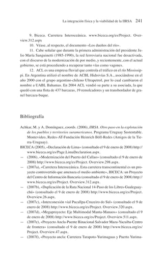 9. Biceca. Carretera Interoceánica. www.biceca.org/es/Project. Over-
view.312.aspx
10. Véase, al respecto, el documento «Los dueños del río».
11. Cabe señalar que durante la primera administración del presidente Ju-
lio María Sanguinetti (1985-1990), la red ferroviaria nacional fue desactivada,
con el discurso de la modernización de por medio, y recientemente, con el actual
gobierno, se está procediendo a recuperar tanto vías como vagones.
12. ACL es una empresa fluvial que controla el tráfico en el río Mississip-
pi. En Argentina utilizó el nombre de ACBL Hidrovías S.A., asociándose en el
año 2000 con el grupo argentino-chileno Ultrapetrol, por lo cual cambiaron el
nombre a UABL Bahamas. En 2004 ACL vendió su parte a su asociada, la que
quedó con una flota de 437 barcazas, 19 remolcadores y un transbordador de gra-
nel barcaza-buque.
Bibliografía
Achkar, M. y A. Domínguez, coords. (2006), IIRSA. Otro paso en la explotación
de los pueblos y territorios suramericanos. Programa Uruguay Sustentable.
Montevideo, Redes-AT-Fundación Heinrich Böll-Redes (Amigos de la Tie-
rra-Uruguay).
BICECA (2005), «Declaración de Lima» (consultado el 9 de enero de 2008) http://
www.biceca.org/es/Page.LimaDeclaration.aspx.
— (2006), «Modernización del Puerto del Callao» (consultado el 9 de enero de
2008) http://www.biceca.org/es/Project. Overview.298.aspx.
— (2007a), «Carretera Interoceánica. Esta carretera transcontinental es un pro-
yecto controvertido que amenaza el medio ambiente», BICECA: un Proyecto
del Centro de Información Bancaria (consultado el 9 de enero de 2008) http://
www.biceca.org/es/Project. Overview.312.aspx.
— (2007b), «Duplicación de la Ruta Nacional 14-Paso de los Libres-Gualeguay-
chú» (consultado el 9 de enero de 2008) http://www.biceca.org/es/Project.
Overview.26.aspx.
— (2007c), «Interconexión vial Pucallpa-Cruzeiro do Sul» (consultado el 9 de
enero de 2008) http://www.biceca.org/es/Project. Overview.320.aspx.
— (2007d), «Megaproyecto: Eje Multimodal Manta-Manaos» (consultado el 9
de enero de 2008) http://www.biceca.org/es/Project. Overview.511.aspx.
— (2007e), «Proyecto Ancla-Puente Binacional Salvador Maza-Yacuiba-Centro
de frontera» (consultado el 9 de enero de 2008) http://www.biceca.org/es/
Project. Overview.47.aspx.
— (2007f), «Proyecto ancla: Carretera Tarapoto-Yurimaguas y Puerto Yurima-
La integración física y la viabilidad de la IIRSA 241
 
