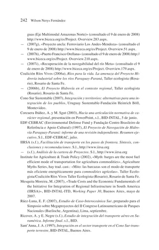 guas (Eje Multimodal Amazonas Norte)» (consultado el 9 de enero de 2008)
http://www.biceca.org/es/Project. Overview.283.aspx.
— (2007g), «Proyecto ancla: Ferroviario Los Andes-Mendoza» (consultado el
9 de enero de 2008) http://www.biceca.org/es/Project. Overview.51.aspx.
— (2007h), «Puerto Francisco Orellana» (consultado el 9 de enero de 2008) http://
www.biceca.org/es/Project. Overview.210.aspx.
— (2007i), «Recuperación de la navegabilidad del río Meta» (consultado el 9
de enero de 2008) http://www.biceca.org/es/Project. Overview.179.aspx.
Coalición Ríos Vivos (2006a), Ríos para la vida. La amenaza del Proyecto Hi-
drovía industrial sobre los ríos Paraguay-Paraná, Taller ecologista (Rosa-
rio), Rosario de Santa Fe.
— (2006b), El Proyecto Hidrovía en el contexto regional, Taller ecologista
(Rosario), Rosario de Santa Fe.
Cono Sur Sustentable (2007), Integración y territorios: alternativas para una in-
tegración de los pueblos, Uruguay Sustentable-Fundación Heinrich Böll,
Montevideo.
Corcuera Ibáñez, A. y M. Sgut (2003), Hacia una articulación normativa de ca-
rácter regional, presentación en PowerPoint, s.l., BID-INTAL, 5 de junio.
EDF-CEBRAC (Environmental Defense Fund y Fundação Centro Brasileiro de
Referência e Apoio Cultural) (1997), El Proyecto de Navegación de Hidro-
vía Paraguay-Paraná: informe de una revisión independiente. Resumen eje-
cutivo, S.l., EDF-CEBRAC, julio.
IIRSA (s.f.), Facilitación de transporte en los pasos de frontera. Síntesis, con-
clusiones y recomendaciones. S.l., http://www.iirsa.org
— (s.f.), Análisis de la cartera de Proyectos. S.l., http://www.iirsa.org
Institute for Agriculture  Trade Policy (2002), «Myth: barges are the most fuel
efficient mode of transportation for agricultura commodities», Agriculture
Myths Series, hay trad. cast.: «Mito: las barcazas son el modo de transporte
más eficiente energéticamente para commodities agrícolas». Taller Ecolo-
gista/Coalición Ríos Vivos Taller Ecologista (Rosario), Rosario de Santa Fe.
Mesquita Moreira, M. (2007), «Trade Costs and the Economic Fundamentals of
the Initiative for Integration of Regional Infrastructure in South America
(IIRSA)», BID-INTAL-ITD, Working Paper 30, Buenos Aires, mayo de
2007.
Ráez-Luna, E. F. (2007), Estudio de Caso-Interoceánica Sur, preparado para el
Simposio sobre Megaproyectos del II Congreso Latinoamericano de Parques
Nacionales (Bariloche, Argentina), Lima, septiembre.
Ricover, A. y E. Negre (s.f.), Estudio de integración del transporte aéreo en Su-
ramérica. Informe final. s.l., BID.
Sant’Anna, J. A. (1997), Integración en el sector transporte en el Cono Sur-trans-
porte terrestre, BID-INTAL, Buenos Aires.
242 Wilson Nerys Fernández
 