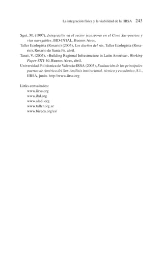 Sgut, M. (1997), Integración en el sector transporte en el Cono Sur-puertos y
vías navegables, BID-INTAL, Buenos Aires.
Taller Ecologista (Rosario) (2005), Los dueños del río, Taller Ecologista (Rosa-
rio), Rosario de Santa Fe, abril.
Tanzi, V. (2005), «Building Regional Infrastructure in Latin America», Working
Paper-SITI-10, Buenos Aires, abril.
Universidad Politécnica de Valencia-IRSA (2003), Evaluación de los principales
puertos de América del Sur. Análisis institucional, técnico y económico, S.l.,
IIRSA, junio. http://www.iirsa.org
Links consultados:
www.iirsa.org
www.ibd.org
www.aladi.org
www.taller.org.ar
www.biceca.org/es/
La integración física y la viabilidad de la IIRSA 243
 