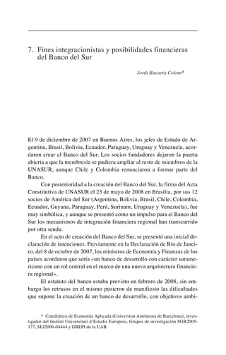 7. Fines integracionistas y posibilidades financieras
del Banco del Sur
Jordi Bacaria Colom*
El 9 de diciembre de 2007 en Buenos Aires, los jefes de Estado de Ar-
gentina, Brasil, Bolivia, Ecuador, Paraguay, Uruguay y Venezuela, acor-
daron crear el Banco del Sur. Los socios fundadores dejaron la puerta
abierta a que la membresía se pudiera ampliar al resto de miembros de la
UNASUR, aunque Chile y Colombia renunciaron a formar parte del
Banco.
Con posterioridad a la creación del Banco del Sur, la firma del Acta
Constitutiva de UNASUR el 23 de mayo de 2008 en Brasilia, por sus 12
socios de América del Sur (Argentina, Bolivia, Brasil, Chile, Colombia,
Ecuador, Guyana, Paraguay, Perú, Surinam, Uruguay y Venezuela), fue
muy simbólica, y aunque se presentó como un impulso para el Banco del
Sur los mecanismos de integración financiera regional han transcurrido
por otra senda.
En el acto de creación del Banco del Sur, se presentó una inicial de-
claración de intenciones. Previamente en la Declaración de Río de Janei-
ro, del 8 de octubre de 2007, los ministros de Economía y Finanzas de los
países acordaron que sería «un banco de desarrollo con carácter surame-
ricano con un rol central en el marco de una nueva arquitectura financie-
ra regional».
El estatuto del banco estaba previsto en febrero de 2008, sin em-
bargo los retrasos en el mismo pusieron de manifiesto las dificultades
que supone la creación de un banco de desarrollo, con objetivos ambi-
* Catedrático de Economía Aplicada (Universitat Autònoma de Barcelona), inves-
tigador del Institut Universitari d’Estudis Europeus, Grupos de investigación SGR2005-
177, SEJ2006-04444 y GREPI de la UAB.
 
