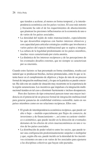 que tienden a acelerar, al menos en forma temporal, y la interde-
pendencia económica con los países vecinos. El caso más notorio
y frecuente ha sido el de los requerimientos de abastecimiento
que plantean las presiones inflacionarias en la economía de uno o
de varios de los países asociados.
• La densidad del tejido de redes transnacionales, especialmente
las que desarrollen empresas con fuertes intereses ofensivos y
con capacidad para articular estrategias estables que involucren a
varios países del espacio multinacional que se aspira a integrar.
• La cultura de la legalidad predominante en los países miembros,
muchas veces caracterizada por cierta anomia.
• La dinámica de los intereses recíprocos y de las percepciones de
los eventuales desafíos externos, que no siempre se caracterizan
por su sincronía.
Cuando estos factores se han presentado en forma simultánea, resulta casi
natural que se produzcan brechas, incluso pronunciadas, entre lo que se in-
tenta hacer en el cumplimiento de objetivos y hojas de ruta de un proceso
formal de integración multinacional, y lo que en la práctica se puede concre-
tar. Ha sido este un cuadro de situación muy recurrente en la experiencia de
la región suramericana. Los incentivos que impulsan a la integración multi-
nacional tienden en tal caso a disminuir fuertemente e incluso desaparecen.
Pero dos factores de tipo estructural parecen tener una mayor inci-
dencia en el potencial de un proceso formal de integración multinacional
para generar ganancias de estabilidad sistémica sostenible, tanto en sus
países miembros como en sus relaciones recíprocas. Ellos son:
• El grado de interdependencia económica recíproca, que puede ser
alto o bajo —medido especialmente por flujos de comercio, de
inversiones y de financiamiento—, así como su carácter simétri-
co o asimétrico, que puede incidir en la dirección de eventuales
derrames de los efectos de crisis macroeconómicas en uno o va-
rios de los países asociados.
• La distribución de poder relativo entre los socios, que puede te-
ner una configuración predominantemente unipolar o multipolar
y que, según ella sea, puede incidir en la densidad de los incenti-
vos existentes en uno o en varios de los asociados para ajustarse
a las disciplinas colectivas que hayan sido pactadas.
26 Félix Peña
 