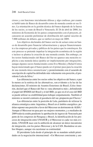 ciosos y con funciones inicialmente difusas y algo confusas, por cuanto
se habló tanto de Banco de desarrollo como de moneda común en sus fi-
nes. La orientación en la gestión técnica del banco depende de la fuerza
de los socios, se trate de Brasil o Venezuela. El 26 de abril de 2008, los
ministros de Economía de los países comprometidos con el proyecto, al-
canzaron un acuerdo preliminar de distribución del capital suscrito de
7.000 millones de dólares, que se ratificó en mayo de 2009.
Los objetivos declarados del banco son los de actuar como un ban-
co de desarrollo para financiar infraestructuras y apoyar financieramen-
te a las empresas privadas y públicas de los países que lo constituyen. En
este proceso se pretende impulsar la integración económica de la región
e incluso se plantea la creación de una moneda común. Sin embargo, en
los textos fundacionales del Banco del Sur no aparece una mención ex-
plícita a una moneda única (podría ser implícitamente por integración),
aunque algunos socios fundacionales como Evo Morales y Rafael Correa
hayan mencionado que el banco pueda ser el primer paso para la creación
de una moneda única suramericana1
y posteriormente con el acuerdo de
suscripción de capital ha defendido más vehemente esta posición, el pre-
sidente Lula da Silva.2
Las diferencias entre los socios sobre los objetivos del banco, o por
lo menos en la retórica de las alternativas, son evidentes a la luz de las
declaraciones. El ministro de Asuntos Exteriores de Brasil, Celso Amo-
rim, declaró que el Banco del Sur es «una alternativa más», defendiendo
el papel del BNDES del Brasil y el del BID, ya que en el el caso del BID
se puede utilizar su credibilidad para trabajar conjuntamente. También el
ministro se mostró contrario al gasoducto del sur, propuesto por Chavez.3
Las diferencias entre la posición de Lula, partidario de reforzar la
alianza estratégica entre Argentina y Brasil en el ámbito energético, po-
drían suponer una posición a favor del Mercosur en detrimento de ALBA.4
Aunque el Mercosur no pasa por sus mejores momentos, y a mediados de
2009 todavía estaba pendiente la aprobación de ingreso de Venezuela por
parte de los congresos de Paraguay y Brasil, la identificación de los pro-
cesos de integración entre UNASUR y el Mercosur es cada vez más evi-
dente. UNASUR nace con la ambición de alcanzar un único mecanismo
de integración, con los países Mercosur y de la CAN. Basándose en am-
bos bloques, aunque sin cuestionar su continuidad.
El presidente Lula desde el principio de su mandato señaló priori-
dades en la negociación internacional: «Un Mercosur consistente y am-
246 Jordi Bacaria Colom
 