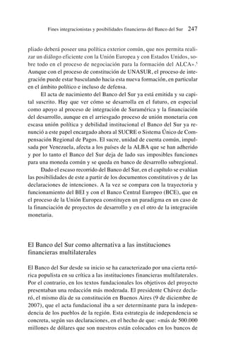 pliado deberá poseer una política exterior común, que nos permita reali-
zar un diálogo eficiente con la Unión Europea y con Estados Unidos, so-
bre todo en el proceso de negociación para la formación del ALCA».5
Aunque con el proceso de constitución de UNASUR, el proceso de inte-
gración puede estar basculando hacia esta nueva formación, en particular
en el ámbito político e incluso de defensa.
El acta de nacimiento del Banco del Sur ya está emitida y su capi-
tal suscrito. Hay que ver cómo se desarrolla en el futuro, en especial
como apoyo al proceso de integración de Suramérica y la financiación
del desarrollo, aunque en el arriesgado proceso de unión monetaria con
escasa unión política y debilidad institucional el Banco del Sur ya re-
nunció a este papel encargado ahora al SUCRE o Sistema Único de Com-
pensación Regional de Pagos. El sucre, unidad de cuenta común, impul-
sada por Venezuela, afecta a los países de la ALBA que se han adherido
y por lo tanto el Banco del Sur deja de lado sus imposibles funciones
para una moneda común y se queda en banco de desarrollo subregional.
Dado el escaso recorrido del Banco del Sur, en el capítulo se evalúan
las posibilidades de este a partir de los documentos constitutivos y de las
declaraciones de intenciones. A la vez se compara con la trayectoria y
funcionamiento del BEI y con el Banco Central Europeo (BCE), que en
el proceso de la Unión Europea constituyen un paradigma en un caso de
la financiación de proyectos de desarrollo y en el otro de la integración
monetaria.
El Banco del Sur como alternativa a las instituciones
financieras multilaterales
El Banco del Sur desde su inicio se ha caracterizado por una cierta retó-
rica populista en su crítica a las instituciones financieras multilaterales.
Por el contrario, en los textos fundacionales los objetivos del proyecto
presentaban una redacción más moderada. El presidente Chávez decla-
ró, el mismo día de su constitución en Buenos Aires (9 de diciembre de
2007), que el acta fundacional iba a ser determinante para la indepen-
dencia de los pueblos de la región. Esta estrategia de independencia se
concreta, según sus declaraciones, en el hecho de que: «más de 500.000
millones de dólares que son nuestros están colocados en los bancos de
Fines integracionistas y posibilidades financieras del Banco del Sur 247
 