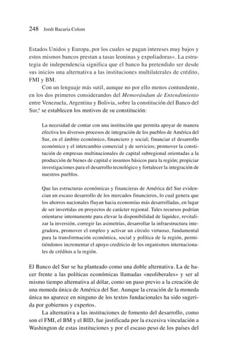 Estados Unidos y Europa, por los cuales se pagan intereses muy bajos y
estos mismos bancos prestan a tasas leoninas y expoliadoras». La estra-
tegia de independencia significa que el banco ha pretendido ser desde
sus inicios una alternativa a las instituciones multilaterales de crédito,
FMI y BM.
Con un lenguaje más sutil, aunque no por ello menos contundente,
en los dos primeros considerandos del Memorándum de Entendimiento
entre Venezuela, Argentina y Bolivia, sobre la constitución del Banco del
Sur,6
se establecen los motivos de su constitución:
La necesidad de contar con una institución que permita apoyar de manera
efectiva los diversos procesos de integración de los pueblos de América del
Sur, en el ámbito económico, financiero y social; financiar el desarrollo
económico y el intercambio comercial y de servicios; promover la consti-
tución de empresas multinacionales de capital subregional orientadas a la
producción de bienes de capital e insumos básicos para la región; propiciar
investigaciones para el desarrollo tecnológico y fortalecer la integración de
nuestros pueblos.
Que las estructuras económicas y financieras de América del Sur eviden-
cian un escaso desarrollo de los mercados financieros, lo cual genera que
los ahorros nacionales fluyan hacia economías más desarrolladas, en lugar
de ser invertidas en proyectos de carácter regional. Tales recursos podrían
orientarse internamente para elevar la disponibilidad de liquidez, revitali-
zar la inversión, corregir las asimetrías, desarrollar la infraestructura inte-
gradora, promover el empleo y activar un círculo virtuoso, fundamental
para la transformación económica, social y política de la región, permi-
tiéndonos incrementar el apoyo crediticio de los organismos internaciona-
les de créditos a la región.
El Banco del Sur se ha planteado como una doble alternativa. La de ha-
cer frente a las políticas económicas llamadas «neoliberales» y ser al
mismo tiempo alternativa al dólar, como un paso previo a la creación de
una moneda única de América del Sur. Aunque la creación de la moneda
única no aparece en ninguno de los textos fundacionales ha sido sugeri-
da por gobiernos y expertos.
La alternativa a las instituciones de fomento del desarrollo, como
son el FMI, el BM y el BID, fue justificada por la excesiva vinculación a
Washington de estas instituciones y por el escaso peso de los países del
248 Jordi Bacaria Colom
 