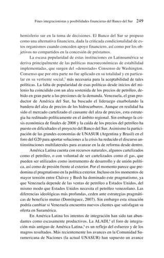 hemisferio sur en la toma de decisiones. El Banco del Sur se propuso
como una alternativa financiera, dada la criticada condicionalidad de es-
tos organismos cuando conceden apoyo financiero, así como por los ob-
jetivos no compartidos en la concesión de préstamos.
La escasa popularidad de estas instituciones en Latinoamérica se
deriva principalmente de las políticas macroeconómicas de estabilidad
implementadas, que surgen del «denostado» Consenso de Washington.
Consenso que por otra parte no fue aplicado en su totalidad y en particu-
lar en su vertiente social,7
más necesaria para la aceptabilidad de tales
políticas. La falta de popularidad de esas políticas desde inicios del mi-
lenio ha coincidido con un alza sostenida de los precios de petróleo, de-
bido en gran parte a las presiones de la demanda. Venezuela, el gran pro-
ductor de América del Sur, ha buscado el liderazgo enarbolando la
bandera del alza de precios de los hidrocarburos. Aunque en realidad ha
sido el mercado cartelizado el causante del alza de precios, esta estrate-
gia ha redituado políticamente en el ámbito regional. Sin embargo la cri-
sis económica de finales de 2008 y la caída de los precios del petróleo ha
puesto en dificultades el proyecto del Banco del Sur. Asimismo la partici-
pación de las grandes economías de UNASUR (Argentina y Brasil) en el
foro del G20 para aportar soluciones a la crisis ha reducido el discurso an-
tiinstituciones multilaterales para avanzar en la de reforma desde dentro.
América Latina cuenta con recursos naturales, algunos cartelizados
como el petróleo, o con voluntad de ser cartelizados como el gas, que
pueden ser utilizados como instrumento de desarrollo y de unión políti-
ca, así como de presión frente al exterior. Por el momento parece que pre-
domina el pragmatismo en la política exterior. Incluso en los momentos de
mayor tensión entre Chávez y Bush ha dominado este pragmatismo, ya
que Venezuela depende de las ventas de petróleo a Estados Unidos, del
mismo modo que Estados Unidos necesita el petróleo venezolano. Las
diferencias ideológicas más profundas, ceden ante estrategias pragmáti-
cas de beneficio mutuo (Domínguez, 2007). Sin embargo esta situación
podría cambiar si Venezuela encuentra nuevos clientes que satisfagan su
oferta en Suramérica.
En América Latina los intentos de integración han sido tan abun-
dantes como escasamente productivos. La ALADI,8
el foro de integra-
ción más antiguo de América Latina,9
es un reflejo del esfuerzo y de los
magros resultados. Más recientemente los avances en la Comunidad Su-
ramericana de Naciones (la actual UNASUR) han supuesto un avance
Fines integracionistas y posibilidades financieras del Banco del Sur 249
 