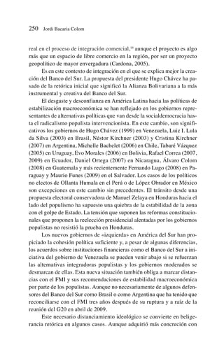 real en el proceso de integración comercial,10
aunque el proyecto es algo
más que un espacio de libre comercio en la región, por ser un proyecto
geopolítico de mayor envergadura (Cardona, 2005).
Es en este contexto de integración en el que se explica mejor la crea-
ción del Banco del Sur. La propuesta del presidente Hugo Chávez ha pa-
sado de la retórica inicial que significó la Alianza Bolivariana a la más
instrumental y creativa del Banco del Sur.
El desgaste y desconfianza en América Latina hacia las políticas de
estabilización macroeconómica se han reflejado en los gobiernos repre-
sentantes de alternativas políticas que van desde la socialdemocracia has-
ta el radicalismo populista intervencionista. En este cambio, son signifi-
cativos los gobiernos de Hugo Chávez (1999) en Venezuela, Luiz I. Lula
da Silva (2003) en Brasil, Néstor Kirchner (2003) y Cristina Kirchner
(2007) en Argentina, Michelle Bachelet (2006) en Chile, Tabaré Vázquez
(2005) en Uruguay, Evo Morales (2006) en Bolivia, Rafael Correa (2007,
2009) en Ecuador, Daniel Ortega (2007) en Nicaragua, Álvaro Colom
(2008) en Guatemala y más recientemente Fernando Lugo (2008) en Pa-
raguay y Maurio Funes (2009) en el Salvador. Los casos de los políticos
no electos de Ollanta Humala en el Perú o de López Obrador en México
son excepciones en este cambio sin precedentes. El tránsito desde una
propuesta electoral conservadora de Manuel Zelaya en Honduras hacia el
lado del populismo ha supuesto una quiebra de la estabilidad de la zona
con el golpe de Estado. La tensión que suponen las reformas constitucio-
nales que proponen la reelección presidencial alentadas por los gobiernos
populistas no resistió la prueba en Honduras.
Los nuevos gobiernos de «izquierda» en América del Sur han pro-
piciado la cohesión política suficiente y, a pesar de algunas diferencias,
los acuerdos sobre instituciones financieras como el Banco del Sur a ini-
ciativa del gobierno de Venezuela se pueden venir abajo si se refuerzan
las alternativas integradoras populistas y los gobiernos moderados se
desmarcan de ellas. Esta nueva situación también obliga a marcar distan-
cias con el FMI y sus recomendaciones de estabilidad macroeconómica
por parte de los populistas. Aunque no necesariamente de algunos defen-
sores del Banco del Sur como Brasil o como Argentina que ha tenido que
reconciliarse con el FMI tres años después de su ruptura y a raíz de la
reunión del G20 en abril de 2009.
Este necesario distanciamiento ideológico se convierte en belige-
rancia retórica en algunos casos. Aunque adquirió más concreción con
250 Jordi Bacaria Colom
 