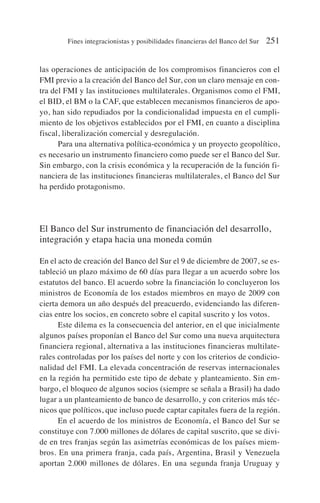las operaciones de anticipación de los compromisos financieros con el
FMI previo a la creación del Banco del Sur, con un claro mensaje en con-
tra del FMI y las instituciones multilaterales. Organismos como el FMI,
el BID, el BM o la CAF, que establecen mecanismos financieros de apo-
yo, han sido repudiados por la condicionalidad impuesta en el cumpli-
miento de los objetivos establecidos por el FMI, en cuanto a disciplina
fiscal, liberalización comercial y desregulación.
Para una alternativa política-económica y un proyecto geopolítico,
es necesario un instrumento financiero como puede ser el Banco del Sur.
Sin embargo, con la crisis económica y la recuperación de la función fi-
nanciera de las instituciones financieras multilaterales, el Banco del Sur
ha perdido protagonismo.
El Banco del Sur instrumento de financiación del desarrollo,
integración y etapa hacia una moneda común
En el acto de creación del Banco del Sur el 9 de diciembre de 2007, se es-
tableció un plazo máximo de 60 días para llegar a un acuerdo sobre los
estatutos del banco. El acuerdo sobre la financiación lo concluyeron los
ministros de Economía de los estados miembros en mayo de 2009 con
cierta demora un año después del preacuerdo, evidenciando las diferen-
cias entre los socios, en concreto sobre el capital suscrito y los votos.
Este dilema es la consecuencia del anterior, en el que inicialmente
algunos países proponían el Banco del Sur como una nueva arquitectura
financiera regional, alternativa a las instituciones financieras multilate-
rales controladas por los países del norte y con los criterios de condicio-
nalidad del FMI. La elevada concentración de reservas internacionales
en la región ha permitido este tipo de debate y planteamiento. Sin em-
bargo, el bloqueo de algunos socios (siempre se señala a Brasil) ha dado
lugar a un planteamiento de banco de desarrollo, y con criterios más téc-
nicos que políticos, que incluso puede captar capitales fuera de la región.
En el acuerdo de los ministros de Economía, el Banco del Sur se
constituye con 7.000 millones de dólares de capital suscrito, que se divi-
de en tres franjas según las asimetrías económicas de los países miem-
bros. En una primera franja, cada país, Argentina, Brasil y Venezuela
aportan 2.000 millones de dólares. En una segunda franja Uruguay y
Fines integracionistas y posibilidades financieras del Banco del Sur 251
 
