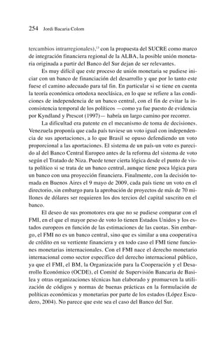 tercambios intrarregionales),13
con la propuesta del SUCRE como marco
de integración financiera regional de la ALBA, la posible unión moneta-
ria originada a partir del Banco del Sur dejan de ser relevantes.
Es muy difícil que este proceso de unión monetaria se pudiese ini-
ciar con un banco de financiación del desarrollo y que por lo tanto este
fuese el camino adecuado para tal fin. En particular si se tiene en cuenta
la teoría económica ortodoxa neoclásica, en lo que se refiere a las condi-
ciones de independencia de un banco central, con el fin de evitar la in-
consistencia temporal de los políticos —como ya fue puesto de evidencia
por Kyndland y Prescot (1997)— habría un largo camino por recorrer.
La dificultad era patente en el mecanismo de toma de decisiones.
Venezuela proponía que cada país tuviese un voto igual con independen-
cia de sus aportaciones, a lo que Brasil se opuso defendiendo un voto
proporcional a las aportaciones. El sistema de un país-un voto es pareci-
do al del Banco Central Europeo antes de la reforma del sistema de voto
según el Tratado de Niza. Puede tener cierta lógica desde el punto de vis-
ta político si se trata de un banco central, aunque tiene poca lógica para
un banco con una proyección financiera. Finalmente, con la decisión to-
mada en Buenos Aires el 9 mayo de 2009, cada país tiene un voto en el
directorio, sin embargo para la aprobación de proyectos de más de 70 mi-
llones de dólares ser requieren los dos tercios del capital suscrito en el
banco.
El deseo de sus promotores era que no se pudiese comparar con el
FMI, en el que el mayor peso de voto lo tienen Estados Unidos y los es-
tados europeos en función de las estimaciones de las cuotas. Sin embar-
go, el FMI no es un banco central, sino que es similar a una cooperativa
de crédito en su vertiente financiera y en todo caso el FMI tiene funcio-
nes monetarias internacionales. Con el FMI nace el derecho monetario
internacional como sector específico del derecho internacional público,
ya que el FMI, el BM, la Organización para la Cooperación y el Desa-
rrollo Económico (OCDE), el Comité de Supervisión Bancaria de Basi-
lea y otras organizaciones técnicas han elaborado y promueven la utili-
zación de códigos y normas de buenas prácticas en la formulación de
políticas económicas y monetarias por parte de los estados (López Escu-
dero, 2004). No parece que este sea el caso del Banco del Sur.
254 Jordi Bacaria Colom
 