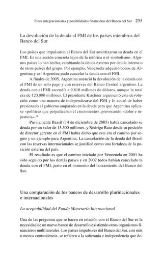 La devolución de la deuda al FMI de los países miembros del
Banco del Sur
Los países que impulsaron el Banco del Sur amortizaron su deuda en el
FMI. Es una acción concreta lejos de la retórica o el simbolismo. Algu-
nos países lo han hecho, cambiando la deuda externa por deuda interna o
de otros países del grupo. Por ejemplo, Venezuela adquirió bonos de Ar-
gentina y así Argentina pudo cancelar la deuda con el FMI.
A finales de 2005, Argentina anunció la devolución de la deuda con
el FMI de un solo pago y con reservas del Banco Central argentino. La
deuda con el FMI ascendía a 9.810 millones de dólares, aunque la total
era de 120.000 millones. El presidente Kirchner argumentó esta devolu-
ción como una manera de independizarse del FMI y lo acusó de haber
presionado al gobierno amparado en la deuda para que Argentina aplica-
se «políticas que perjudicaban el crecimiento», provocando «dolor e in-
justicia».14
Previamente Brasil (14 de diciembre de 2005) había cancelado su
deuda por un valor de 15.500 millones, y Rodrigo Rato desde su posición
de director gerente en el FMI había dicho que este era el camino por se-
guir y un ejemplo para Argentina. La cancelación de la deuda del Brasil
con las reservas internacionales se justificó como una fortaleza de la po-
sición externa del país.
El resultado es que el camino iniciado por Venezuela en 2001 ha
sido seguido por los demás países y en 2007 todos habían cancelado la
deuda con el FMI, justo en el momento del lanzamiento del Banco del
Sur.
Una comparación de los bancos de desarrollo plurinacionales
e internacionales
La aceptabilidad del Fondo Monetario Internacional
Una de las preguntas que se hacen en relación con el Banco del Sur es la
necesidad de un nuevo banco de desarrollo existiendo otros organismos fi-
nancieros multilaterales. Los países impulsores del Banco del Sur, con más
o menos contundencia, se refieren a la soberanía e independencia que de-
Fines integracionistas y posibilidades financieras del Banco del Sur 255
 