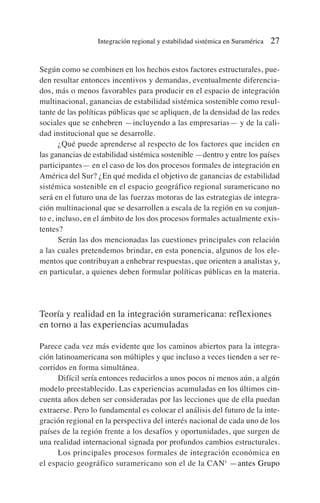 Según como se combinen en los hechos estos factores estructurales, pue-
den resultar entonces incentivos y demandas, eventualmente diferencia-
dos, más o menos favorables para producir en el espacio de integración
multinacional, ganancias de estabilidad sistémica sostenible como resul-
tante de las políticas públicas que se apliquen, de la densidad de las redes
sociales que se enhebren —incluyendo a las empresarias— y de la cali-
dad institucional que se desarrolle.
¿Qué puede aprenderse al respecto de los factores que inciden en
las ganancias de estabilidad sistémica sostenible —dentro y entre los países
participantes— en el caso de los dos procesos formales de integración en
América del Sur? ¿En qué medida el objetivo de ganancias de estabilidad
sistémica sostenible en el espacio geográfico regional suramericano no
será en el futuro una de las fuerzas motoras de las estrategias de integra-
ción multinacional que se desarrollen a escala de la región en su conjun-
to e, incluso, en el ámbito de los dos procesos formales actualmente exis-
tentes?
Serán las dos mencionadas las cuestiones principales con relación
a las cuales pretendemos brindar, en esta ponencia, algunos de los ele-
mentos que contribuyan a enhebrar respuestas, que orienten a analistas y,
en particular, a quienes deben formular políticas públicas en la materia.
Teoría y realidad en la integración suramericana: reflexiones
en torno a las experiencias acumuladas
Parece cada vez más evidente que los caminos abiertos para la integra-
ción latinoamericana son múltiples y que incluso a veces tienden a ser re-
corridos en forma simultánea.
Difícil sería entonces reducirlos a unos pocos ni menos aún, a algún
modelo preestablecido. Las experiencias acumuladas en los últimos cin-
cuenta años deben ser consideradas por las lecciones que de ella puedan
extraerse. Pero lo fundamental es colocar el análisis del futuro de la inte-
gración regional en la perspectiva del interés nacional de cada uno de los
países de la región frente a los desafíos y oportunidades, que surgen de
una realidad internacional signada por profundos cambios estructurales.
Los principales procesos formales de integración económica en
el espacio geográfico suramericano son el de la CAN1
—antes Grupo
Integración regional y estabilidad sistémica en Suramérica 27
 