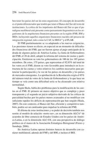 ben tener los países del sur de estos organismos. El concepto de desarrollo
es el punto diferenciador que tendrá que tener el Banco del Sur del resto de
instituciones. La crítica de los impulsores del Banco del Sur es que el pa-
radigma neoliberal está presente como pensamiento hegemónico en los or-
ganismos de la arquitectura financiera presentes en la región (FMI, BM y
BID), incluyendo aquellos organismos financieros nacidos del proceso de
integración regional, tales como la CAF, la IIRSA15
y el FLAR.
El FMI paulatinamente se va adaptando a las nuevas exigencias.
Las presiones tienen su efecto, en especial en un momento de dificulta-
des financieras del FMI, que no fueron ajenas al pago anticipado de la
deuda de algunos países de América Latina. La Junta de Gobernadores
del FMI, el 28 de abril, adoptó la reforma del sistema de cuotas y parti-
cipación. Emitieron su voto los gobernadores de 180 de los 185 países
miembros. De estos, 175 países, que representan el 92,93% del total de
los votos en el FMI, dieron su voto favorable para introducir en la es-
tructura de las cuotas y votos relativos los cambios necesarios para po-
tenciar la participación y la voz de los países en desarrollo y los países
de mercados emergentes. La aprobación de la Resolución exigía el 85%
del número total de votos de la Junta de Gobernadores y lo que hace un
tiempo se veía como una dificultad seria se ha alcanzado con relativa
normalidad.
Según Skala, había dos problemas para la modificación de las cuo-
tas en el FMI. El primero un marco objetivo que es complejo y poco
transparente y el segundo un juicio subjetivo derivado de las críticas de
parcialidad hechas por los países menos avanzados al no modificar con
suficiente rapidez los déficits de representación que han surgido (Skala,
2007). En este contexto, el Banco del Sur, eficiente y competitivo tam-
bién, podría ser un catalizador para impulsar la reforma del FMI.
El dilema de estas instituciones y su poder de decisión también nos
remite al modelo de relación «norte-sur», en su dimensión ALCA16
de
acuerdos de libre comercio de Estados Unidos con los países de Améri-
ca Latina, o en la dimensión ALC-UE, con una perspectiva de diálogo
político en el marco de la Asociación Estratégica Birregional (Freres y
Sanahuja, 2006).
En América Latina operan distintos bancos de desarrollo con ca-
rácter multilateral, además del FMI y del BM, e incluso el BEI.
256 Jordi Bacaria Colom
 