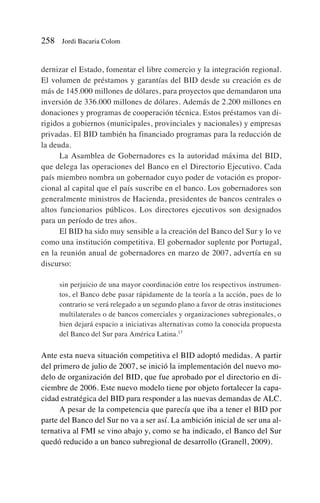 dernizar el Estado, fomentar el libre comercio y la integración regional.
El volumen de préstamos y garantías del BID desde su creación es de
más de 145.000 millones de dólares, para proyectos que demandaron una
inversión de 336.000 millones de dólares. Además de 2.200 millones en
donaciones y programas de cooperación técnica. Estos préstamos van di-
rigidos a gobiernos (municipales, provinciales y nacionales) y empresas
privadas. El BID también ha financiado programas para la reducción de
la deuda.
La Asamblea de Gobernadores es la autoridad máxima del BID,
que delega las operaciones del Banco en el Directorio Ejecutivo. Cada
país miembro nombra un gobernador cuyo poder de votación es propor-
cional al capital que el país suscribe en el banco. Los gobernadores son
generalmente ministros de Hacienda, presidentes de bancos centrales o
altos funcionarios públicos. Los directores ejecutivos son designados
para un período de tres años.
El BID ha sido muy sensible a la creación del Banco del Sur y lo ve
como una institución competitiva. El gobernador suplente por Portugal,
en la reunión anual de gobernadores en marzo de 2007, advertía en su
discurso:
sin perjuicio de una mayor coordinación entre los respectivos instrumen-
tos, el Banco debe pasar rápidamente de la teoría a la acción, pues de lo
contrario se verá relegado a un segundo plano a favor de otras instituciones
multilaterales o de bancos comerciales y organizaciones subregionales, o
bien dejará espacio a iniciativas alternativas como la conocida propuesta
del Banco del Sur para América Latina.17
Ante esta nueva situación competitiva el BID adoptó medidas. A partir
del primero de julio de 2007, se inició la implementación del nuevo mo-
delo de organización del BID, que fue aprobado por el directorio en di-
ciembre de 2006. Este nuevo modelo tiene por objeto fortalecer la capa-
cidad estratégica del BID para responder a las nuevas demandas de ALC.
A pesar de la competencia que parecía que iba a tener el BID por
parte del Banco del Sur no va a ser así. La ambición inicial de ser una al-
ternativa al FMI se vino abajo y, como se ha indicado, el Banco del Sur
quedó reducido a un banco subregional de desarrollo (Granell, 2009).
258 Jordi Bacaria Colom
 