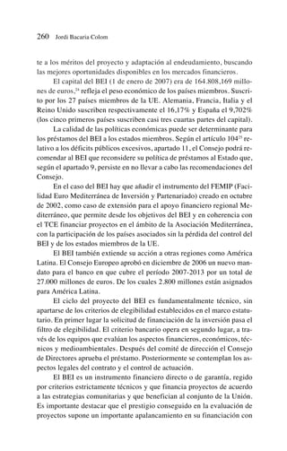 te a los méritos del proyecto y adaptación al endeudamiento, buscando
las mejores oportunidades disponibles en los mercados financieros.
El capital del BEI (1 de enero de 2007) era de 164.808,169 millo-
nes de euros,24
refleja el peso económico de los países miembros. Suscri-
to por los 27 países miembros de la UE. Alemania, Francia, Italia y el
Reino Unido suscriben respectivamente el 16,17% y España el 9,702%
(los cinco primeros países suscriben casi tres cuartas partes del capital).
La calidad de las políticas económicas puede ser determinante para
los préstamos del BEI a los estados miembros. Según el artículo 10425
re-
lativo a los déficits públicos excesivos, apartado 11, el Consejo podrá re-
comendar al BEI que reconsidere su política de préstamos al Estado que,
según el apartado 9, persiste en no llevar a cabo las recomendaciones del
Consejo.
En el caso del BEI hay que añadir el instrumento del FEMIP (Faci-
lidad Euro Mediterránea de Inversión y Partenariado) creado en octubre
de 2002, como caso de extensión para el apoyo financiero regional Me-
diterráneo, que permite desde los objetivos del BEI y en coherencia con
el TCE financiar proyectos en el ámbito de la Asociación Mediterránea,
con la participación de los países asociados sin la pérdida del control del
BEI y de los estados miembros de la UE.
El BEI también extiende su acción a otras regiones como América
Latina. El Consejo Europeo aprobó en diciembre de 2006 un nuevo man-
dato para el banco en que cubre el período 2007-2013 por un total de
27.000 millones de euros. De los cuales 2.800 millones están asignados
para América Latina.
El ciclo del proyecto del BEI es fundamentalmente técnico, sin
apartarse de los criterios de elegibilidad establecidos en el marco estatu-
tario. En primer lugar la solicitud de financiación de la inversión pasa el
filtro de elegibilidad. El criterio bancario opera en segundo lugar, a tra-
vés de los equipos que evalúan los aspectos financieros, económicos, téc-
nicos y medioambientales. Después del comité de dirección el Consejo
de Directores aprueba el préstamo. Posteriormente se contemplan los as-
pectos legales del contrato y el control de actuación.
El BEI es un instrumento financiero directo o de garantía, regido
por criterios estrictamente técnicos y que financia proyectos de acuerdo
a las estrategias comunitarias y que benefician al conjunto de la Unión.
Es importante destacar que el prestigio conseguido en la evaluación de
proyectos supone un importante apalancamiento en su financiación con
260 Jordi Bacaria Colom
 