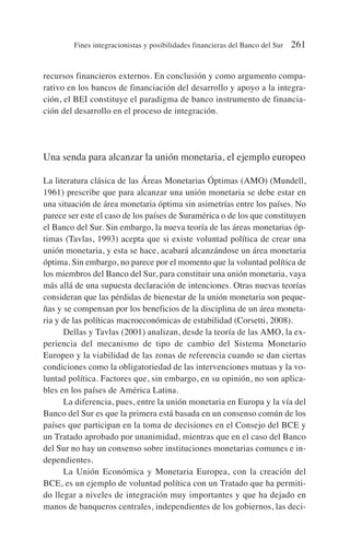 recursos financieros externos. En conclusión y como argumento compa-
rativo en los bancos de financiación del desarrollo y apoyo a la integra-
ción, el BEI constituye el paradigma de banco instrumento de financia-
ción del desarrollo en el proceso de integración.
Una senda para alcanzar la unión monetaria, el ejemplo europeo
La literatura clásica de las Áreas Monetarias Óptimas (AMO) (Mundell,
1961) prescribe que para alcanzar una unión monetaria se debe estar en
una situación de área monetaria óptima sin asimetrías entre los países. No
parece ser este el caso de los países de Suramérica o de los que constituyen
el Banco del Sur. Sin embargo, la nueva teoría de las áreas monetarias óp-
timas (Tavlas, 1993) acepta que si existe voluntad política de crear una
unión monetaria, y esta se hace, acabará alcanzándose un área monetaria
óptima. Sin embargo, no parece por el momento que la voluntad política de
los miembros del Banco del Sur, para constituir una unión monetaria, vaya
más allá de una supuesta declaración de intenciones. Otras nuevas teorías
consideran que las pérdidas de bienestar de la unión monetaria son peque-
ñas y se compensan por los beneficios de la disciplina de un área moneta-
ria y de las políticas macroeconómicas de estabilidad (Corsetti, 2008).
Dellas y Tavlas (2001) analizan, desde la teoría de las AMO, la ex-
periencia del mecanismo de tipo de cambio del Sistema Monetario
Europeo y la viabilidad de las zonas de referencia cuando se dan ciertas
condiciones como la obligatoriedad de las intervenciones mutuas y la vo-
luntad política. Factores que, sin embargo, en su opinión, no son aplica-
bles en los países de América Latina.
La diferencia, pues, entre la unión monetaria en Europa y la vía del
Banco del Sur es que la primera está basada en un consenso común de los
países que participan en la toma de decisiones en el Consejo del BCE y
un Tratado aprobado por unanimidad, mientras que en el caso del Banco
del Sur no hay un consenso sobre instituciones monetarias comunes e in-
dependientes.
La Unión Económica y Monetaria Europea, con la creación del
BCE, es un ejemplo de voluntad política con un Tratado que ha permiti-
do llegar a niveles de integración muy importantes y que ha dejado en
manos de banqueros centrales, independientes de los gobiernos, las deci-
Fines integracionistas y posibilidades financieras del Banco del Sur 261
 
