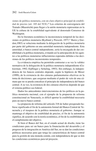 siones de política monetaria, con un claro objetivo principal de estabili-
dad de precios (art. 105 del TCE).26
Los criterios de convergencia del
Tratado (Maastricht) para llegar a la unión monetaria representan en la
UE la cultura de la estabilidad equivalente al denostado Consenso de
Washington.
En la literatura económica la inconsistencia temporal de las deci-
siones en política monetaria (Kydland y Prescott, 1977;27
Barro y Gor-
don,1983) se soluciona mediante la delegación de la política monetaria
por parte del gobierno en una autoridad monetaria independiente. Esta
autoridad, o banco central independiente, sería la encargada de dar cre-
dibilidad a la política monetaria, evitando así la anticipación de los agen-
tes a las políticas monetarias inflacionistas esperadas debidas a las deci-
siones de los políticos inconsistentes temporales.
La evidencia empírica ha permitido contrastar a su vez la validez
normativa de la delegación de la política monetaria independiente (Cu-
kierman, 1992; Eijffinger y Schaling, 1993). Sin embargo, la indepen-
dencia de los bancos centrales depende, según la hipótesis de Moser
(1999), de la existencia de dos cámaras parlamentarias efectivas en la
toma de decisiones, que aseguran mediante el poder de veto de una cá-
mara que no se pueda conculcar el principio de independencia del banco
central. A su vez, la existencia de dos cámaras efectivas depende de que
el sistema político sea federal.
Dados los antecedentes intervencionistas de los políticos en la po-
lítica monetaria nacional, con el ejemplo de la propuesta de reforma
constitucional en Venezuela, es difícil aportar la credibilidad necesaria
para un nuevo banco central.
La propuesta de reforma del artículo 318 de haber prosperado hu-
biese significado el fin de la autonomía formal del Banco Central de Ve-
nezuela y el traspaso de la política monetaria al gobierno. Aunque se
mantenga el objetivo de estabilidad de precios, el fin de la autonomía
significa, de acuerdo con la teoría económica, el fin de la credibilidad en
el cumplimiento del objetivo.
Si bien el Banco del Sur, en el estado actual de diseño, tiene las
condiciones para ser un banco para la financiación del desarrollo y el
progreso de la integración en América del Sur, no se dan las condiciones
políticas necesarias para que tenga las características de banco central
para la gestión de una moneda común, con independencia de que se den
las condiciones económicas para tal proyecto.
262 Jordi Bacaria Colom
 