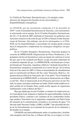 La Unión de Naciones Suramericanas y la energía como
proceso de integración basado en las necesidades y
disponibilidades energéticas
La UNASUR, que fue inicialmente establecida el 8 de diciembre de
200428
como Comunidad Suramericana de Naciones, está estrechamen-
te relacionada con la energía. En la I Cumbre Energética Suramericana,
del 16 y 17 de abril de 2007 celebrada en Venezuela, los gobiernos sura-
mericanos tomaron la decisión de que la CSN se llamara Unión Surame-
ricana de Naciones. Sin embargo, uno de los interrogantes es si UNA-
SUR con las disponibilidades y necesidades de energía puede avanzar
hacia la integración o simplemente las estrategias energéticas son geo-
políticas.
En la I Cumbre Energética Suramericana, Venezuela propuso la
creación de OPPEGASUR (Organización de Países Productores y Ex-
portadores de Gas de Suramérica) como un intento de cartelizar el sector
del gas, que no fue aceptado por Brasil, ya que una parte importante de
su industria depende del gas. La OPPEGASUR, constituida por el trata-
do firmado por Venezuela, Argentina y Bolivia,29
pretende desarrollar in-
fraestructuras energéticas en particular en el sector del gas. En la misma
fecha de 9 de marzo de 2007 se firma el memorándum de entendimiento
para la constitución del Banco del Sur, entre Venezuela, Bolivia y Ar-
gentina (Gaceta Oficial de Venezuela, del 12 de abril).30
En el Tratado de
constitución de la OPPEGASUR, se relaciona la financiación con el Ban-
co del Sur: «Para la financiación de los Proyectos previstos en este Tra-
tado, las partes acuerdan conformar un fondo. Dicho fondo tendrá un ca-
pital semilla de los Estados Parte, podrá recibir aportes de organismos
multilaterales como el Banco del Sur».31
Hay que añadir que en esta I Cumbre, se mantuvo la controversia en-
tre el presidente Lula, dispuesto a impulsar los agrocombustibles, frente al
presidente Chávez, contrario a los sustitutos de los combustibles fósiles
(que produce Venezuela) con el argumento compartido con Fidel Castro
del aumento de la contaminación, el hambre y el consumo de agua.32
Un
año más tarde Naciones Unidas, el BM y la OMC33
han advertido del ries-
go de los biocarburantes en el aumento de los precios de los alimentos y
del hambre en el mundo.
UNASUR está indiscutiblemente unida a la producción y distribu-
ción energética del Cono Sur, y el Banco del Sur, en su origen, es el ins-
Fines integracionistas y posibilidades financieras del Banco del Sur 263
 