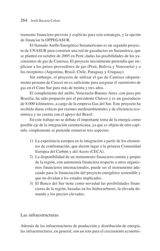 trumento financiero previsto y explícito para esta estrategia, y la opción
de financiar la OPPEGASUR.
El llamado Anillo Energético Suramericano es un segundo proyec-
to de UNASUR para construir una red de gasoductos en Suramérica, que
se planteó en octubre de 2005 en Perú, dadas las posibilidades de los ya-
cimientos de gas de Camisea. El proyecto inicialmente pretendía que im-
plicase a los países proveedores de gas (Perú, Bolivia y Venezuela) y a
los receptores (Argentina, Brasil, Chile, Paraguay y Uruguay).
Sin embargo, el proyecto de utilizar el gas de Camisea (departa-
mento peruano de Cuzco) no es suficiente para asegurar el suministro de
gas en el Cono Sur para más de treinta y tres años.
El complemento del anillo, Venezuela-Buenos Aires, con paso por
Brasilia, ha sido propuesto por el presidente Chávez y es un gaseoducto
de 8.000 kilómetros, a cargo de la empresa Gas del Sur. Este proyecto ha
recibido duras críticas por razones medioambientales y de eficiencia eco-
nómica y no cuenta con el apoyo del Brasil.
En este trabajo no se debate el importante tema de la energía como
posible eje de la integración suramericana, ya que es objeto de otro capí-
tulo, simplemente se pretende remarcar tres aspectos:
1) La experiencia europea en la integración a partir de los elemen-
tos de confrontación, que dieron lugar a la primera Comunidad
Europea del Carbón y del Acero (CECA).
2) La disponibilidad de un instrumento financiero común y propio
de la región, con autonomía financiera respecto a otros organis-
mos financieros internacionales, puede ser el instrumento ade-
cuado para la financiación del proyecto energético sostenible y
que no dividan a los estados implicados.
3) El Banco del Sur tiene como novedad las posibilidades finan-
cieras de la región, basadas en los hidrocarburos, la elevada de-
manda y los precios elevados.
Las infraestructuras
Además de las infraestructuras de producción y distribución de energía,
las infraestructuras, en general, son un reto para el crecimiento económi-
264 Jordi Bacaria Colom
 