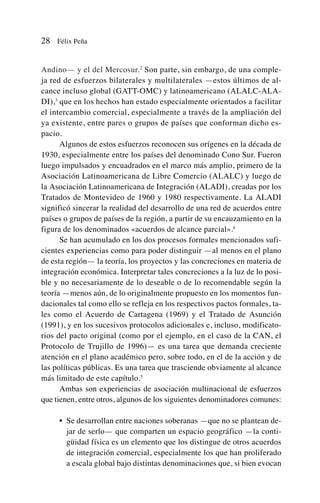 Andino— y el del Mercosur.2
Son parte, sin embargo, de una comple-
ja red de esfuerzos bilaterales y multilaterales —estos últimos de al-
cance incluso global (GATT-OMC) y latinoamericano (ALALC-ALA-
DI),3
que en los hechos han estado especialmente orientados a facilitar
el intercambio comercial, especialmente a través de la ampliación del
ya existente, entre pares o grupos de países que conforman dicho es-
pacio.
Algunos de estos esfuerzos reconocen sus orígenes en la década de
1930, especialmente entre los países del denominado Cono Sur. Fueron
luego impulsados y encuadrados en el marco más amplio, primero de la
Asociación Latinoamericana de Libre Comercio (ALALC) y luego de
la Asociación Latinoamericana de Integración (ALADI), creadas por los
Tratados de Montevideo de 1960 y 1980 respectivamente. La ALADI
significó sincerar la realidad del desarrollo de una red de acuerdos entre
países o grupos de países de la región, a partir de su encauzamiento en la
figura de los denominados «acuerdos de alcance parcial».4
Se han acumulado en los dos procesos formales mencionados sufi-
cientes experiencias como para poder distinguir —al menos en el plano
de esta región— la teoría, los proyectos y las concreciones en materia de
integración económica. Interpretar tales concreciones a la luz de lo posi-
ble y no necesariamente de lo deseable o de lo recomendable según la
teoría —menos aún, de lo originalmente propuesto en los momentos fun-
dacionales tal como ello se refleja en los respectivos pactos formales, ta-
les como el Acuerdo de Cartagena (1969) y el Tratado de Asunción
(1991), y en los sucesivos protocolos adicionales e, incluso, modificato-
rios del pacto original (como por el ejemplo, en el caso de la CAN, el
Protocolo de Trujillo de 1996)— es una tarea que demanda creciente
atención en el plano académico pero, sobre todo, en el de la acción y de
las políticas públicas. Es una tarea que trasciende obviamente al alcance
más limitado de este capítulo.5
Ambas son experiencias de asociación multinacional de esfuerzos
que tienen, entre otros, algunos de los siguientes denominadores comunes:
• Se desarrollan entre naciones soberanas —que no se plantean de-
jar de serlo— que comparten un espacio geográfico —la conti-
güidad física es un elemento que los distingue de otros acuerdos
de integración comercial, especialmente los que han proliferado
a escala global bajo distintas denominaciones que, si bien evocan
28 Félix Peña
 