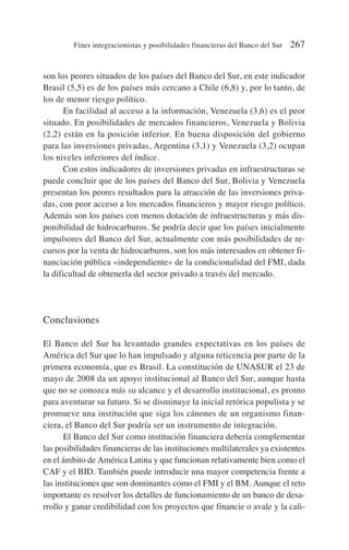 son los peores situados de los países del Banco del Sur, en este indicador
Brasil (5,5) es de los países más cercano a Chile (6,8) y, por lo tanto, de
los de menor riesgo político.
En facilidad al acceso a la información, Venezuela (3,6) es el peor
situado. En posibilidades de mercados financieros, Venezuela y Bolivia
(2,2) están en la posición inferior. En buena disposición del gobierno
para las inversiones privadas, Argentina (3,1) y Venezuela (3,2) ocupan
los niveles inferiores del índice.
Con estos indicadores de inversiones privadas en infraestructuras se
puede concluir que de los países del Banco del Sur, Bolivia y Venezuela
presentan los peores resultados para la atracción de las inversiones priva-
das, con peor acceso a los mercados financieros y mayor riesgo político.
Además son los países con menos dotación de infraestructuras y más dis-
ponibilidad de hidrocarburos. Se podría decir que los países inicialmente
impulsores del Banco del Sur, actualmente con más posibilidades de re-
cursos por la venta de hidrocarburos, son los más interesados en obtener fi-
nanciación pública «independiente» de la condicionalidad del FMI, dada
la dificultad de obtenerla del sector privado a través del mercado.
Conclusiones
El Banco del Sur ha levantado grandes expectativas en los países de
América del Sur que lo han impulsado y alguna reticencia por parte de la
primera economía, que es Brasil. La constitución de UNASUR el 23 de
mayo de 2008 da un apoyo institucional al Banco del Sur, aunque hasta
que no se conozca más su alcance y el desarrollo institucional, es pronto
para aventurar su futuro. Si se disminuye la inicial retórica populista y se
promueve una institución que siga los cánones de un organismo finan-
ciera, el Banco del Sur podría ser un instrumento de integración.
El Banco del Sur como institución financiera debería complementar
las posibilidades financieras de las instituciones multilaterales ya existentes
en el ámbito de América Latina y que funcionan relativamente bien como el
CAF y el BID. También puede introducir una mayor competencia frente a
las instituciones que son dominantes como el FMI y el BM. Aunque el reto
importante es resolver los detalles de funcionamiento de un banco de desa-
rrollo y ganar credibilidad con los proyectos que financie o avale y la cali-
Fines integracionistas y posibilidades financieras del Banco del Sur 267
 