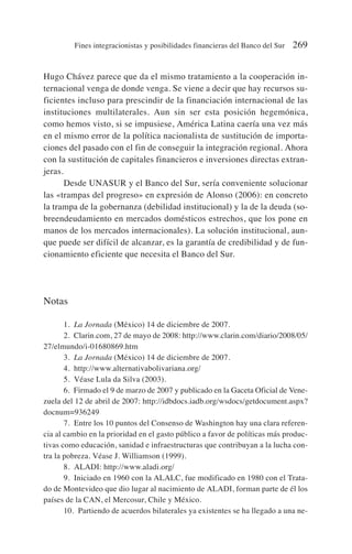 Hugo Chávez parece que da el mismo tratamiento a la cooperación in-
ternacional venga de donde venga. Se viene a decir que hay recursos su-
ficientes incluso para prescindir de la financiación internacional de las
instituciones multilaterales. Aun sin ser esta posición hegemónica,
como hemos visto, si se impusiese, América Latina caería una vez más
en el mismo error de la política nacionalista de sustitución de importa-
ciones del pasado con el fin de conseguir la integración regional. Ahora
con la sustitución de capitales financieros e inversiones directas extran-
jeras.
Desde UNASUR y el Banco del Sur, sería conveniente solucionar
las «trampas del progreso» en expresión de Alonso (2006): en concreto
la trampa de la gobernanza (debilidad institucional) y la de la deuda (so-
breendeudamiento en mercados domésticos estrechos, que los pone en
manos de los mercados internacionales). La solución institucional, aun-
que puede ser difícil de alcanzar, es la garantía de credibilidad y de fun-
cionamiento eficiente que necesita el Banco del Sur.
Notas
1. La Jornada (México) 14 de diciembre de 2007.
2. Clarin.com, 27 de mayo de 2008: http://www.clarin.com/diario/2008/05/
27/elmundo/i-01680869.htm
3. La Jornada (México) 14 de diciembre de 2007.
4. http://www.alternativabolivariana.org/
5. Véase Lula da Silva (2003).
6. Firmado el 9 de marzo de 2007 y publicado en la Gaceta Oficial de Vene-
zuela del 12 de abril de 2007: http://idbdocs.iadb.org/wsdocs/getdocument.aspx?
docnum=936249
7. Entre los 10 puntos del Consenso de Washington hay una clara referen-
cia al cambio en la prioridad en el gasto público a favor de políticas más produc-
tivas como educación, sanidad e infraestructuras que contribuyan a la lucha con-
tra la pobreza. Véase J. Williamson (1999).
8. ALADI: http://www.aladi.org/
9. Iniciado en 1960 con la ALALC, fue modificado en 1980 con el Trata-
do de Montevideo que dio lugar al nacimiento de ALADI, forman parte de él los
países de la CAN, el Mercosur, Chile y México.
10. Partiendo de acuerdos bilaterales ya existentes se ha llegado a una ne-
Fines integracionistas y posibilidades financieras del Banco del Sur 269
 