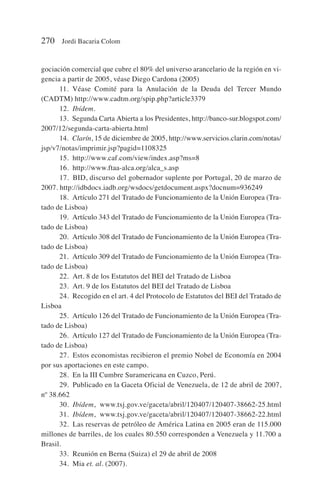 gociación comercial que cubre el 80% del universo arancelario de la región en vi-
gencia a partir de 2005, véase Diego Cardona (2005)
11. Véase Comité para la Anulación de la Deuda del Tercer Mundo
(CADTM) http://www.cadtm.org/spip.php?article3379
12. Ibídem.
13. Segunda Carta Abierta a los Presidentes, http://banco-sur.blogspot.com/
2007/12/segunda-carta-abierta.html
14. Clarín, 15 de diciembre de 2005, http://www.servicios.clarin.com/notas/
jsp/v7/notas/imprimir.jsp?pagid=1108325
15. http://www.caf.com/view/index.asp?ms=8
16. http://www.ftaa-alca.org/alca_s.asp
17. BID, discurso del gobernador suplente por Portugal, 20 de marzo de
2007. http://idbdocs.iadb.org/wsdocs/getdocument.aspx?docnum=936249
18. Artículo 271 del Tratado de Funcionamiento de la Unión Europea (Tra-
tado de Lisboa)
19. Artículo 343 del Tratado de Funcionamiento de la Unión Europea (Tra-
tado de Lisboa)
20. Artículo 308 del Tratado de Funcionamiento de la Unión Europea (Tra-
tado de Lisboa)
21. Artículo 309 del Tratado de Funcionamiento de la Unión Europea (Tra-
tado de Lisboa)
22. Art. 8 de los Estatutos del BEI del Tratado de Lisboa
23. Art. 9 de los Estatutos del BEI del Tratado de Lisboa
24. Recogido en el art. 4 del Protocolo de Estatutos del BEI del Tratado de
Lisboa
25. Artículo 126 del Tratado de Funcionamiento de la Unión Europea (Tra-
tado de Lisboa)
26. Artículo 127 del Tratado de Funcionamiento de la Unión Europea (Tra-
tado de Lisboa)
27. Estos economistas recibieron el premio Nobel de Economía en 2004
por sus aportaciones en este campo.
28. En la III Cumbre Suramericana en Cuzco, Perú.
29. Publicado en la Gaceta Oficial de Venezuela, de 12 de abril de 2007,
nº 38.662
30. Ibídem, www.tsj.gov.ve/gaceta/abril/120407/120407-38662-25.html
31. Ibídem, www.tsj.gov.ve/gaceta/abril/120407/120407-38662-22.html
32. Las reservas de petróleo de América Latina en 2005 eran de 115.000
millones de barriles, de los cuales 80.550 corresponden a Venezuela y 11.700 a
Brasil.
33. Reunión en Berna (Suiza) el 29 de abril de 2008
34. Mia et. al. (2007).
270 Jordi Bacaria Colom
 