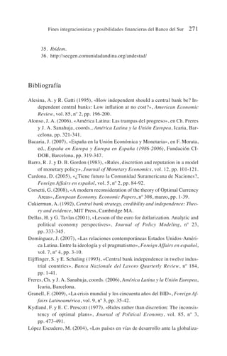 35. Ibídem.
36. http://secgen.comunidadandina.org/andestad/
Bibliografía
Alesina, A. y R. Gatti (1995), «How independent should a central bank be? In-
dependent central banks: Low inflation at no cost?», American Economic
Review, vol. 85, nº 2, pp. 196-200.
Alonso, J. A. (2006), «América Latina: Las trampas del progreso», en Ch. Freres
y J. A. Sanahuja, coords., América Latina y la Unión Europea, Icaria, Bar-
celona, pp. 321-341.
Bacaria, J. (2007), «España en la Unión Económica y Monetaria», en F. Morata,
ed., España en Europa y Europa en España (1986-2006), Fundación CI-
DOB, Barcelona, pp. 319-347.
Barro, R. J. y D. B. Gordon (1983), «Rules, discretion and reputation in a model
of monetary policy», Journal of Monetary Economics, vol. 12, pp. 101-121.
Cardona, D. (2005), «¿Tiene futuro la Comunidad Suramericana de Naciones?,
Foreign Affairs en español, vol. 5, nº 2, pp. 84-92.
Corsetti, G. (2008), «A modern reconsideration of the theory of Optimal Currency
Areas», European Economy. Economic Papers, nº 308, marzo, pp. 1-39.
Cukierman, A. (1992), Central bank strategy, credibility and independence: Theo-
ry and evidence, MIT Press, Cambridge MA.
Dellas, H. y G. Tavlas (2001), «Lesson of the euro for dollarization. Analytic and
political economy perspectives», Journal of Policy Modeling, nº 23,
pp. 333-345.
Domínguez, J. (2007), «Las relaciones contemporáneas Estados Unidos-Améri-
ca Latina. Entre la ideología y el pragmatismo», Foreign Affairs en español,
vol. 7, nº 4, pp. 3-10.
Eijffinger, S. y E. Schaling (1993), «Central bank independence in twelve indus-
trial countries», Banca Nazionale del Lavoro Quarterly Review, nº 184,
pp. 1-41.
Freres, Ch. y J. A. Sanahuja, coords. (2006), América Latina y la Unión Europea,
Icaria, Barcelona.
Granell, F. (2009), «La crisis mundial y los cincuenta años del BID», Foreign Af-
fairs Latinoamérica, vol. 9, nº 3, pp. 35-42.
Kydland, F. y E. C. Prescott (1977), «Rules rather than discretion: The inconsis-
tency of optimal plans», Journal of Political Economy, vol. 85, nº 3,
pp. 473-491.
López Escudero, M. (2004), «Los países en vías de desarrollo ante la globaliza-
Fines integracionistas y posibilidades financieras del Banco del Sur 271
 