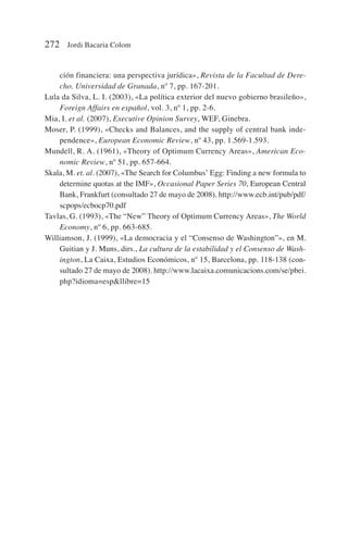 ción financiera: una perspectiva jurídica», Revista de la Facultad de Dere-
cho. Universidad de Granada, nº 7, pp. 167-201.
Lula da Silva, L. I. (2003), «La política exterior del nuevo gobierno brasileño»,
Foreign Affairs en español, vol. 3, nº 1, pp. 2-6.
Mia, I. et al. (2007), Executive Opinion Survey, WEF, Ginebra.
Moser, P. (1999), «Checks and Balances, and the supply of central bank inde-
pendence», European Economic Review, nº 43, pp. 1.569-1.593.
Mundell, R. A. (1961), «Theory of Optimum Currency Areas», American Eco-
nomic Review, nº 51, pp. 657-664.
Skala, M. et. al. (2007), «The Search for Columbus’ Egg: Finding a new formula to
determine quotas at the IMF», Occasional Paper Series 70, European Central
Bank, Frankfurt (consultado 27 de mayo de 2008). http://www.ecb.int/pub/pdf/
scpops/ecbocp70.pdf
Tavlas, G. (1993), «The “New” Theory of Optimum Currency Areas», The World
Economy, nº 6, pp. 663-685.
Williamson, J. (1999), «La democracia y el “Consenso de Washington”», en M.
Guitian y J. Muns, dirs., La cultura de la estabilidad y el Consenso de Wash-
ington, La Caixa, Estudios Económicos, nº 15, Barcelona, pp. 118-138 (con-
sultado 27 de mayo de 2008). http://www.lacaixa.comunicacions.com/se/pbei.
php?idioma=espllibre=15
272 Jordi Bacaria Colom
 