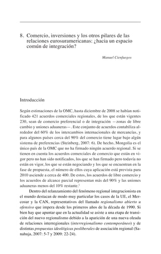 8. Comercio, inversiones y los otros pilares de las
relaciones eurosuramericanas: ¿hacia un espacio
común de integración?
Manuel Cienfuegos
Introducción
Según estimaciones de la OMC, hasta diciembre de 2008 se habían noti-
ficado 421 acuerdos comerciales regionales, de los que están vigentes
230, sean de comercio preferencial o de integración —zonas de libre
cambio y uniones aduaneras—. Este conjunto de acuerdos contabiliza al-
rededor del 60% de los intercambios internacionales de mercancías, y
para algunos países cerca del 90% del comercio tiene lugar bajo algún
sistema de preferencias (Steinberg, 2007: 6). De hecho, Mongolia es el
único país de la OMC que no ha firmado ningún acuerdo regional. Si se
tienen en cuenta los acuerdos comerciales de comercio que están en vi-
gor pero no han sido notificados, los que se han firmado pero todavía no
están en vigor, los que se están negociando y los que se encuentran en la
fase de propuesta, el número de ellos cuya aplicación está prevista para
2010 asciende a cerca de 400. De estos, los acuerdos de libre comercio y
los acuerdos de alcance parcial representan más del 90% y las uniones
aduaneras menos del 10% restante.1
Dentro del relanzamiento del fenómeno regional integracionista en
el mundo destacan de modo muy particular los casos de la UE, el Mer-
cosur y la CAN, representativos del llamado regionalismo abierto u
ofensivo que impera desde los primeros años de la década de 1990. Si
bien hay que apuntar que en la actualidad se asiste a una etapa de transi-
ción del nuevo regionalismo debido a la aparición de una nueva oleada
de relaciones interregionales (interregionalismo contemporáneo) y de
distintas propuestas ideológicas posliberales de asociación regional (Sa-
nahuja, 2007: 5-7 y 2009: 22-24).
 