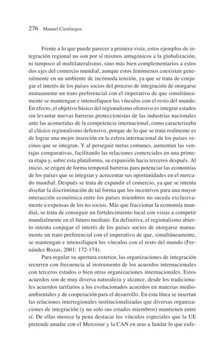 Frente a lo que puede parecer a primera vista, estos ejemplos de in-
tegración regional no son por sí mismos antagónicos a la globalización,
ni tampoco al multilateralismo, sino más bien complementarios a estos
dos ejes del comercio mundial, aunque estos fenómenos coexistan gene-
ralmente en un ambiente de incómoda tensión, ya que se trata de conju-
gar el interés de los países socios del proceso de integración de otorgarse
mutuamente un trato preferencial con el imperativo de que simultánea-
mente se mantengan e intensifiquen los vínculos con el resto del mundo.
En efecto, el objetivo básico del regionalismo ofensivo es integrar estados
sin levantar nuevas barreras proteccionistas de las industrias nacionales
ante las acometidas de la competencia internacional, como caracterizaba
al clásico regionalismo defensivo, porque de lo que se trata realmente es
de lograr una mejor inserción en la esfera internacional de los países ve-
cinos que se integran. Y al perseguir metas comunes, aumentan las ven-
tajas comparativas, facilitando las relaciones comerciales en una prime-
ra etapa y, sobre esta plataforma, su expansión hacia terceros después. Al
inicio, se erigen de forma temporal barreras para potenciar las economías
de los países que se integran y acrecentar sus oportunidades en el merca-
do mundial. Después se trata de expandir el comercio, ya que se intenta
diseñar la discriminación de tal forma que los incentivos para una mayor
interacción económica entre los países miembros no suceda exclusiva-
mente a expensas de los no socios. Más que fraccionar la economía mun-
dial, se trata de conseguir un fortalecimiento local con vistas a competir
mundialmente en el futuro mediato. En definitiva, el regionalismo abier-
to intenta conjugar el interés de los países socios de otorgarse mutua-
mente un trato preferencial con el imperativo de que, simultáneamente,
se mantengan e intensifiquen los vínculos con el resto del mundo (Fer-
nández Rozas, 2001: 172-174).
Para regular su apertura exterior, las organizaciones de integración
recurren con frecuencia al instrumento de los acuerdos internacionales
con terceros estados o bien otras organizaciones internacionales. Estos
acuerdos son de muy diversa naturaleza y alcance, desde los tradiciona-
les acuerdos tarifarios a los evolucionados acuerdos en materias medio-
ambientales y de cooperación para el desarrollo. En esta línea se insertan
las relaciones interregionales institucionalizadas que diversas organiza-
ciones de integración (y no solo sus estados miembros) mantienen entre
sí. De ellas merece la pena destacar los vínculos especiales que la UE
pretende anudar con el Mercosur y la CAN en aras a fundar lo que eufe-
276 Manuel Cienfuegos
 