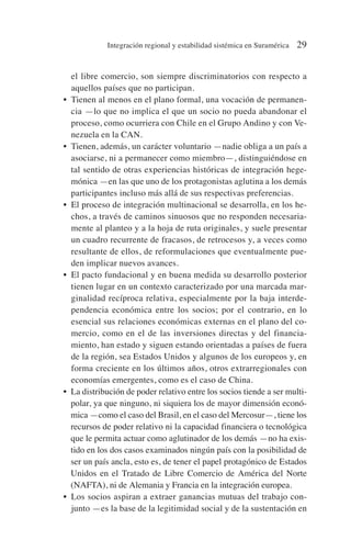 el libre comercio, son siempre discriminatorios con respecto a
aquellos países que no participan.
• Tienen al menos en el plano formal, una vocación de permanen-
cia —lo que no implica el que un socio no pueda abandonar el
proceso, como ocurriera con Chile en el Grupo Andino y con Ve-
nezuela en la CAN.
• Tienen, además, un carácter voluntario —nadie obliga a un país a
asociarse, ni a permanecer como miembro—, distinguiéndose en
tal sentido de otras experiencias históricas de integración hege-
mónica —en las que uno de los protagonistas aglutina a los demás
participantes incluso más allá de sus respectivas preferencias.
• El proceso de integración multinacional se desarrolla, en los he-
chos, a través de caminos sinuosos que no responden necesaria-
mente al planteo y a la hoja de ruta originales, y suele presentar
un cuadro recurrente de fracasos, de retrocesos y, a veces como
resultante de ellos, de reformulaciones que eventualmente pue-
den implicar nuevos avances.
• El pacto fundacional y en buena medida su desarrollo posterior
tienen lugar en un contexto caracterizado por una marcada mar-
ginalidad recíproca relativa, especialmente por la baja interde-
pendencia económica entre los socios; por el contrario, en lo
esencial sus relaciones económicas externas en el plano del co-
mercio, como en el de las inversiones directas y del financia-
miento, han estado y siguen estando orientadas a países de fuera
de la región, sea Estados Unidos y algunos de los europeos y, en
forma creciente en los últimos años, otros extrarregionales con
economías emergentes, como es el caso de China.
• La distribución de poder relativo entre los socios tiende a ser multi-
polar, ya que ninguno, ni siquiera los de mayor dimensión econó-
mica —como el caso del Brasil, en el caso del Mercosur—, tiene los
recursos de poder relativo ni la capacidad financiera o tecnológica
que le permita actuar como aglutinador de los demás —no ha exis-
tido en los dos casos examinados ningún país con la posibilidad de
ser un país ancla, esto es, de tener el papel protagónico de Estados
Unidos en el Tratado de Libre Comercio de América del Norte
(NAFTA), ni de Alemania y Francia en la integración europea.
• Los socios aspiran a extraer ganancias mutuas del trabajo con-
junto —es la base de la legitimidad social y de la sustentación en
Integración regional y estabilidad sistémica en Suramérica 29
 