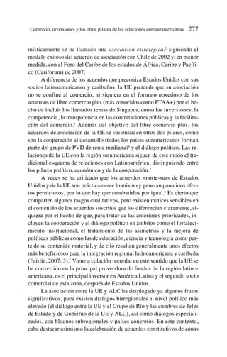 místicamente se ha llamado una asociación estratégica,2
siguiendo el
modelo exitoso del acuerdo de asociación con Chile de 2002 y, en menor
medida, con el Foro del Caribe de los estados de África, Caribe y Pacífi-
co (Cariforum) de 2007.
A diferencia de los acuerdos que preconiza Estados Unidos con sus
socios latinoamericanos y caribeños, la UE pretende que su asociación
no se confine al comercio, ni siquiera en el formato novedoso de los
acuerdos de libre comercio plus (más conocidos como FTAA+) por el he-
cho de incluir los llamados temas de Singapur, como las inversiones, la
competencia, la transparencia en las contrataciones públicas y la facilita-
ción del comercio.3
Además del objetivo del libre comercio plus, los
acuerdos de asociación de la UE se sustentan en otros dos pilares, como
son la cooperación al desarrollo (todos los países suramericanos forman
parte del grupo de PVD de renta mediana)4
y el diálogo político. Las re-
laciones de la UE con la región suramericana siguen de este modo el tra-
dicional esquema de relaciones con Latinoamérica, distinguiendo entre
los pilares político, económico y de la cooperación.5
A veces se ha criticado que los acuerdos «norte-sur» de Estados
Unidos y de la UE son prácticamente lo mismo y generan parecidos efec-
tos perniciosos, por lo que hay que combatirlos por igual.6
Es cierto que
comparten algunos rasgos cualitativos, pero existen matices sensibles en
el contenido de los acuerdos suscritos que los diferencian claramente, si-
quiera por el hecho de que, para tratar de las anteriores prioridades, in-
cluyen la cooperación y el diálogo político en ámbitos como el fortaleci-
miento institucional, el tratamiento de las asimetrías y la mejora de
políticas públicas como las de educación, ciencia y tecnología como par-
te de su contenido material, y de ello resultan generalmente unos efectos
más beneficiosos para la integración regional latinoamericana y caribeña
(Fairlie, 2007: 3).7
Viene a colación recordar en este sentido que la UE se
ha convertido en la principal proveedora de fondos de la región latino-
americana, es el principal inversor en América Latina y el segundo socio
comercial de esta zona, después de Estados Unidos.
La asociación entre la UE y ALC ha desplegado ya algunos frutos
significativos, pues existen diálogos birregionales al nivel político más
elevado (el diálogo entre la UE y el Grupo de Río y las cumbres de Jefes
de Estado y de Gobierno de la UE y ALC), así como diálogos especiali-
zados, con bloques subregionales y países concretos. En este contexto,
cabe destacar asimismo la celebración de acuerdos constitutivos de zonas
Comercio, inversiones y los otros pilares de las relaciones eurosuramericanas 277
 