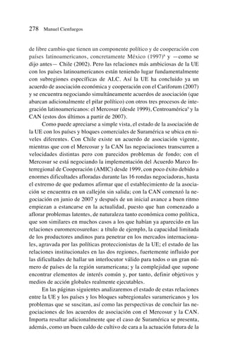 de libre cambio que tienen un componente político y de cooperación con
países latinoamericanos, concretamente México (1997)8
y —como se
dijo antes— Chile (2002). Pero las relaciones más ambiciosas de la UE
con los países latinoamericanos están teniendo lugar fundamentalmente
con subregiones específicas de ALC. Así la UE ha concluido ya un
acuerdo de asociación económica y cooperación con el Cariforum (2007)
y se encuentra negociando simultáneamente acuerdos de asociación (que
abarcan adicionalmente el pilar político) con otros tres procesos de inte-
gración latinoamericanos: el Mercosur (desde 1999), Centroamérica9
y la
CAN (estos dos últimos a partir de 2007).
Como puede apreciarse a simple vista, el estado de la asociación de
la UE con los países y bloques comerciales de Suramérica se ubica en ni-
veles diferentes. Con Chile existe un acuerdo de asociación vigente,
mientras que con el Mercosur y la CAN las negociaciones transcurren a
velocidades distintas pero con parecidos problemas de fondo; con el
Mercosur se está negociando la implementación del Acuerdo Marco In-
terregional de Cooperación (AMIC) desde 1999, con poco éxito debido a
enormes dificultades afloradas durante las 16 rondas negociadoras, hasta
el extremo de que podamos afirmar que el establecimiento de la asocia-
ción se encuentra en un callejón sin salida; con la CAN comenzó la ne-
gociación en junio de 2007 y después de un inicial avance a buen ritmo
empiezan a estancarse en la actualidad, puesto que han comenzado a
aflorar problemas latentes, de naturaleza tanto económica como política,
que son similares en muchos casos a los que habían ya aparecido en las
relaciones euromercosureñas: a título de ejemplo, la capacidad limitada
de los productores andinos para penetrar en los mercados internaciona-
les, agravada por las políticas proteccionistas de la UE; el estado de las
relaciones institucionales en las dos regiones, fuertemente influido por
las dificultades de hallar un interlocutor válido para todos o un gran nú-
mero de países de la región suramericana; y la complejidad que supone
encontrar elementos de interés común y, por tanto, definir objetivos y
medios de acción globales realmente ejecutables.
En las páginas siguientes analizaremos el estado de estas relaciones
entre la UE y los países y los bloques subregionales suramericanos y los
problemas que se suscitan, así como las perspectivas de concluir las ne-
gociaciones de los acuerdos de asociación con el Mercosur y la CAN.
Importa resaltar adicionalmente que el caso de Suramérica se presenta,
además, como un buen caldo de cultivo de cara a la actuación futura de la
278 Manuel Cienfuegos
 