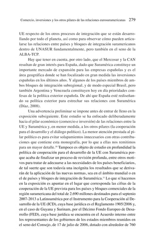 UE respecto de los otros procesos de integración que se están desarro-
llando por todo el planeta, así como para observar cómo pueden articu-
larse las relaciones entre países y bloques de integración suramericanos
dentro de UNASUR fundamentalmente, pero también en el seno de la
ALBA-TCP.
Hay que tener en cuenta, por otro lado, que el Mercosur y la CAN
resultan de gran interés para España, dado que Suramérica constituye un
importante mercado de expansión para las empresas españolas y es el
área geográfica donde se han focalizado en gran medida las inversiones
españolas en los últimos años. Y algunos de los países miembros de am-
bos bloques de integración subregional, y de modo especial Brasil, pero
también Argentina y Venezuela constituyen hoy en día prioridades con-
fesas de la política exterior española. De ahí que España esté rediseñan-
do su política exterior para estrechar sus relaciones con Suramérica
(Díaz, 2008).
Una advertencia preliminar se impone antes de entrar de lleno en la
exposición subsiguiente. Este estudio se ha enfocado deliberadamente
hacia el pilar económico (comercio e inversión) de las relaciones entre la
UE y Suramérica y, en menor medida, a los otros pilares (la cooperación
para el desarrollo y el diálogo político). La menor atención prestada al pi-
lar político es para evitar solapamientos innecesarios con otras contribu-
ciones que contiene esta monografía, por lo que a ellas nos remitimos
para un mayor detalle.10
Tampoco es objeto de estudio en profundidad la
política de cooperación para el desarrollo de la UE con Suramérica por-
que acaba de finalizar un proceso de revisión profunda, entre otros moti-
vos para tratar de adecuarse a las necesidades de los países beneficiarios,
de tal suerte que son todavía una incógnita los resultados que se deriva-
rán de la aplicación de las nuevas normas, sea en el ámbito mundial o en
el de países y bloques de integración de Suramérica.11
Lo que sí hacemos
en la exposición es apuntar en el lugar que corresponda las cifras de la
cooperación de la UE prevista para los países y bloques comerciales de la
región suramericana del total de 2.690 millones destinados para el septenio
2007-2013 a Latinoamérica por el Instrumento para la Cooperación al De-
sarrollo de la UE (ICD), cuya base jurídica es el Reglamento 1905/2006 y,
en el caso de Guyana y Surinam, por el Décimo Fondo Europeo de Desa-
rrollo (FED), cuya base jurídica se encuentra en el Acuerdo interno entre
los representantes de los gobiernos de los estados miembros reunidos en
el seno del Consejo, de 17 de julio de 2006, dotado con alrededor de 760
Comercio, inversiones y los otros pilares de las relaciones eurosuramericanas 279
 