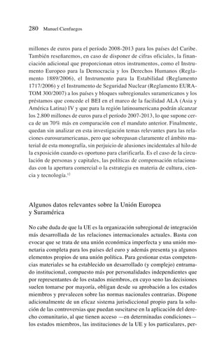 millones de euros para el período 2008-2013 para los países del Caribe.
También reseñaremos, en caso de disponer de cifras oficiales, la finan-
ciación adicional que proporcionan otros instrumentos, como el Instru-
mento Europeo para la Democracia y los Derechos Humanos (Regla-
mento 1889/2006), el Instrumento para la Estabilidad (Reglamento
1717/2006) y el Instrumento de Seguridad Nuclear (Reglamento EURA-
TOM 300/2007) a los países y bloques subregionales suramericanos y los
préstamos que concede el BEI en el marco de la facilidad ALA (Asia y
América Latina) IV y que para la región latinoamericana podrán alcanzar
los 2.800 millones de euros para el período 2007-2013, lo que supone cer-
ca de un 70% más en comparación con el mandato anterior. Finalmente,
quedan sin analizar en esta investigación temas relevantes para las rela-
ciones eurosuramericanas, pero que sobrepasan claramente el ámbito ma-
terial de esta monografía, sin perjuicio de alusiones incidentales al hilo de
la exposición cuando es oportuno para clarificarla. Es el caso de la circu-
lación de personas y capitales, las políticas de compensación relaciona-
das con la apertura comercial o la estrategia en materia de cultura, cien-
cia y tecnología.12
Algunos datos relevantes sobre la Unión Europea
y Suramérica
No cabe duda de que la UE es la organización subregional de integración
más desarrollada de las relaciones internacionales actuales. Basta con
evocar que se trata de una unión económica imperfecta y una unión mo-
netaria completa para los países del euro y además presenta ya algunos
elementos propios de una unión política. Para gestionar estas competen-
cias materiales se ha establecido un desarrollado (y complejo) entrama-
do institucional, compuesto más por personalidades independientes que
por representantes de los estados miembros, en cuyo seno las decisiones
suelen tomarse por mayoría, obligan desde su aprobación a los estados
miembros y prevalecen sobre las normas nacionales contrarias. Dispone
adicionalmente de un eficaz sistema jurisdiccional propio para la solu-
ción de las controversias que puedan suscitarse en la aplicación del dere-
cho comunitario, al que tienen acceso —en determinadas condiciones—
los estados miembros, las instituciones de la UE y los particulares, per-
280 Manuel Cienfuegos
 