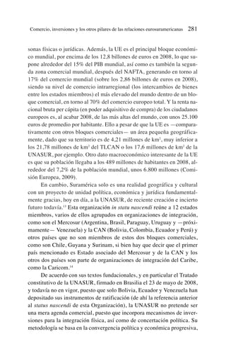 sonas físicas o jurídicas. Además, la UE es el principal bloque económi-
co mundial, por encima de los 12,8 billones de euros en 2008, lo que su-
pone alrededor del 15% del PIB mundial, así como es también la segun-
da zona comercial mundial, después del NAFTA, generando en torno al
17% del comercio mundial (sobre los 2,86 billones de euros en 2008),
siendo su nivel de comercio intrarregional (los intercambios de bienes
entre los estados miembros) el más elevado del mundo dentro de un blo-
que comercial, en torno al 70% del comercio europeo total. Y la renta na-
cional bruta per cápita (en poder adquisitivo de compra) de los ciudadanos
europeos es, al acabar 2008, de las más altas del mundo, con unos 25.100
euros de promedio por habitante. Ello a pesar de que la UE es —compara-
tivamente con otros bloques comerciales— un área pequeña geográfica-
mente, dado que su territorio es de 4,21 millones de km2
, muy inferior a
los 21,78 millones de km2
del TLCAN o los 17,6 millones de km2
de la
UNASUR, por ejemplo. Otro dato macroeconómico interesante de la UE
es que su población llegaba a los 489 millones de habitantes en 2008, al-
rededor del 7,2% de la población mundial, unos 6.800 millones (Comi-
sión Europea, 2009).
En cambio, Suramérica solo es una realidad geográfica y cultural
con un proyecto de unidad política, económica y jurídica fundamental-
mente gracias, hoy en día, a la UNASUR, de reciente creación e incierto
futuro todavía.13
Esta organización in statu nascendi reúne a 12 estados
miembros, varios de ellos agrupados en organizaciones de integración,
como son el Mercosur (Argentina, Brasil, Paraguay, Uruguay y —próxi-
mamente— Venezuela) y la CAN (Bolivia, Colombia, Ecuador y Perú) y
otros países que no son miembros de estos dos bloques comerciales,
como son Chile, Guyana y Surinam, si bien hay que decir que el primer
país mencionado es Estado asociado del Mercosur y de la CAN y los
otros dos países son parte de organizaciones de integración del Caribe,
como la Caricom.14
De acuerdo con sus textos fundacionales, y en particular el Tratado
constitutivo de la UNASUR, firmado en Brasilia el 23 de mayo de 2008,
y todavía no en vigor, puesto que solo Bolivia, Ecuador y Venezuela han
depositado sus instrumentos de ratificación (de ahí la referencia anterior
al status nascendi de esta Organización), la UNASUR no pretende ser
una mera agenda comercial, puesto que incorpora mecanismos de inver-
siones para la integración física, así como de concertación política. Su
metodología se basa en la convergencia política y económica progresiva,
Comercio, inversiones y los otros pilares de las relaciones eurosuramericanas 281
 