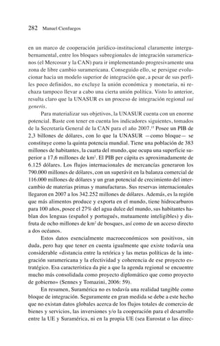en un marco de cooperación jurídico-institucional claramente intergu-
bernamental, entre los bloques subregionales de integración suramerica-
nos (el Mercosur y la CAN) para ir implementando progresivamente una
zona de libre cambio suramericana. Conseguido ello, se persigue evolu-
cionar hacia un modelo superior de integración que, a pesar de sus perfi-
les poco definidos, no excluye la unión económica y monetaria, ni re-
chaza tampoco llevar a cabo una cierta unión política. Visto lo anterior,
resulta claro que la UNASUR es un proceso de integración regional sui
generis.
Para materializar sus objetivos, la UNASUR cuenta con un enorme
potencial. Baste con tener en cuenta los indicadores siguientes, tomados
de la Secretaría General de la CAN para el año 2007.15
Posee un PIB de
2,3 billones de dólares, con lo que la UNASUR —como bloque— se
constituye como la quinta potencia mundial. Tiene una población de 383
millones de habitantes, la cuarta del mundo, que ocupa una superficie su-
perior a 17,6 millones de km2
. El PIB per cápita es aproximadamente de
6.125 dólares. Los flujos internacionales de mercancías generaron los
790.000 millones de dólares, con un superávit en la balanza comercial de
116.000 millones de dólares y un gran potencial de crecimiento del inter-
cambio de materias primas y manufacturas. Sus reservas internacionales
llegaron en 2007 a los 342.252 millones de dólares. Además, es la región
que más alimentos produce y exporta en el mundo, tiene hidrocarburos
para 100 años, posee el 27% del agua dulce del mundo, sus habitantes ha-
blan dos lenguas (español y portugués, mutuamente inteligibles) y dis-
fruta de ocho millones de km2
de bosques, así como de un acceso directo
a dos océanos.
Estos datos esencialmente macroeconómicos son positivos, sin
duda, pero hay que tener en cuenta igualmente que existe todavía una
considerable «distancia entre la retórica y las metas políticas de la inte-
gración suramericana y la efectividad y coherencia de ese proyecto es-
tratégico. Esa característica da pie a que la agenda regional se encuentre
mucho más consolidada como proyecto diplomático que como proyecto
de gobierno» (Sennes y Tomazini, 2006: 59).
En resumen, Suramérica no es todavía una realidad tangible como
bloque de integración. Seguramente en gran medida se debe a este hecho
que no existan datos globales acerca de los flujos totales de comercio de
bienes y servicios, las inversiones y/o la cooperación para el desarrollo
entre la UE y Suramérica, ni en la propia UE (sea Eurostat o las direc-
282 Manuel Cienfuegos
 