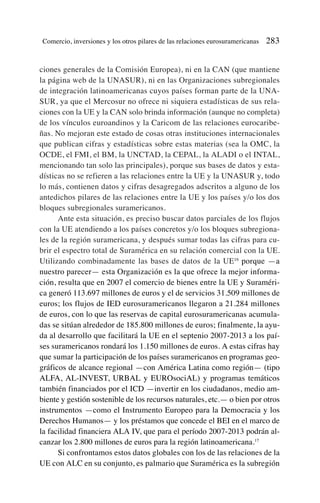 ciones generales de la Comisión Europea), ni en la CAN (que mantiene
la página web de la UNASUR), ni en las Organizaciones subregionales
de integración latinoamericanas cuyos países forman parte de la UNA-
SUR, ya que el Mercosur no ofrece ni siquiera estadísticas de sus rela-
ciones con la UE y la CAN solo brinda información (aunque no completa)
de los vínculos euroandinos y la Caricom de las relaciones eurocaribe-
ñas. No mejoran este estado de cosas otras instituciones internacionales
que publican cifras y estadísticas sobre estas materias (sea la OMC, la
OCDE, el FMI, el BM, la UNCTAD, la CEPAL, la ALADI o el INTAL,
mencionando tan solo las principales), porque sus bases de datos y esta-
dísticas no se refieren a las relaciones entre la UE y la UNASUR y, todo
lo más, contienen datos y cifras desagregados adscritos a alguno de los
antedichos pilares de las relaciones entre la UE y los países y/o los dos
bloques subregionales suramericanos.
Ante esta situación, es preciso buscar datos parciales de los flujos
con la UE atendiendo a los países concretos y/o los bloques subregiona-
les de la región suramericana, y después sumar todas las cifras para cu-
brir el espectro total de Suramérica en su relación comercial con la UE.
Utilizando combinadamente las bases de datos de la UE16
porque —a
nuestro parecer— esta Organización es la que ofrece la mejor informa-
ción, resulta que en 2007 el comercio de bienes entre la UE y Suraméri-
ca generó 113.697 millones de euros y el de servicios 31.509 millones de
euros; los flujos de IED eurosuramericanos llegaron a 21.284 millones
de euros, con lo que las reservas de capital eurosuramericanas acumula-
das se sitúan alrededor de 185.800 millones de euros; finalmente, la ayu-
da al desarrollo que facilitará la UE en el septenio 2007-2013 a los paí-
ses suramericanos rondará los 1.150 millones de euros. A estas cifras hay
que sumar la participación de los países suramericanos en programas geo-
gráficos de alcance regional —con América Latina como región— (tipo
ALFA, AL-INVEST, URBAL y EUROsociAL) y programas temáticos
también financiados por el ICD —invertir en los ciudadanos, medio am-
biente y gestión sostenible de los recursos naturales, etc.— o bien por otros
instrumentos —como el Instrumento Europeo para la Democracia y los
Derechos Humanos— y los préstamos que concede el BEI en el marco de
la facilidad financiera ALA IV, que para el período 2007-2013 podrán al-
canzar los 2.800 millones de euros para la región latinoamericana.17
Si confrontamos estos datos globales con los de las relaciones de la
UE con ALC en su conjunto, es palmario que Suramérica es la subregión
Comercio, inversiones y los otros pilares de las relaciones eurosuramericanas 283
 