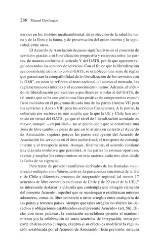 nerales en los ámbitos medioambiental, de protección de la salud huma-
na y de la flora y la fauna, y de preservación del orden interno y la segu-
ridad, entre otros.
El Acuerdo de Asociación da pasos significativos en el comercio de
servicios gracias a su liberalización progresiva y recíproca entre las par-
tes, de manera conforme al artículo V del GATS, por lo que aparecen re-
gulados todos los sectores de servicios. Con el fin de que la liberalización
sea consistente asimismo con el GATS, se establecen una serie de reglas
que garantizan la compatibilidad de la liberalización de los servicios con
la OMC, en tanto se refieren al trato nacional, el acceso al mercado, las
reglamentaciones internas y el reconocimiento mutuo. Además, el méto-
do de liberalización por sectores específicos es similar al del GATS, de
tal suerte que se ha convenido una lista positiva de compromisos especí-
ficos incluidos en el programa de cada una de las partes (Anexo VII para
los servicios y Anexo VIII para los servicios financieros). A la postre, la
cobertura por sectores es más amplia que la que la UE y Chile han asu-
mido en virtud del GATS, ya que el nivel de liberalización acordado es
mayor, aunque —en puridad— no se pueda decir que se constituye una
zona de libre cambio, a pesar de que así lo afirma en su texto el Acuerdo
de Asociación, siquiera porque las partes excluyeron del Acuerdo de
Asociación los servicios en el área audiovisual, el transporte de cabotaje
interno y el transporte aéreo. Aunque, finalmente, el acuerdo contiene
una cláusula evolutiva que permitirá, si las partes lo estiman oportuno,
revisar y ampliar los compromisos en esta materia, cada tres años desde
la fecha de su vigencia.
Para tratar de prevenir conflictos derivados de las llamadas mem-
bresías múltiples simultáneas, esto es, la pertenencia sincrónica de la UE
o de Chile a diferentes procesos de integración regional (al menos 17
acuerdos de libre comercio en el caso de Chile y de 22 en el de la UE),22
es interesante destacar la cláusula que contempla que «ningún elemento
del presente Acuerdo impedirá que se mantengan o establezcan uniones
aduaneras, zonas de libre comercio u otros arreglos entre cualquiera de
las partes y terceros países, siempre que tales arreglos no alteren los de-
rechos y obligaciones establecidos en el presente Acuerdo» (art. 56). Di-
cho con otras palabras, la asociación eurochilena permite el manteni-
miento y/o la celebración de otros acuerdos de integración, tanto por
parte chilena como europea, excepto si su efecto es modificar la regula-
ción establecida por el Acuerdo de Asociación. Esta previsión instaura
286 Manuel Cienfuegos
 