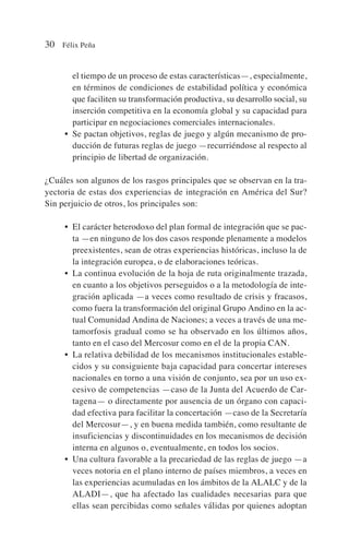 el tiempo de un proceso de estas características—, especialmente,
en términos de condiciones de estabilidad política y económica
que faciliten su transformación productiva, su desarrollo social, su
inserción competitiva en la economía global y su capacidad para
participar en negociaciones comerciales internacionales.
• Se pactan objetivos, reglas de juego y algún mecanismo de pro-
ducción de futuras reglas de juego —recurriéndose al respecto al
principio de libertad de organización.
¿Cuáles son algunos de los rasgos principales que se observan en la tra-
yectoria de estas dos experiencias de integración en América del Sur?
Sin perjuicio de otros, los principales son:
• El carácter heterodoxo del plan formal de integración que se pac-
ta —en ninguno de los dos casos responde plenamente a modelos
preexistentes, sean de otras experiencias históricas, incluso la de
la integración europea, o de elaboraciones teóricas.
• La continua evolución de la hoja de ruta originalmente trazada,
en cuanto a los objetivos perseguidos o a la metodología de inte-
gración aplicada —a veces como resultado de crisis y fracasos,
como fuera la transformación del original Grupo Andino en la ac-
tual Comunidad Andina de Naciones; a veces a través de una me-
tamorfosis gradual como se ha observado en los últimos años,
tanto en el caso del Mercosur como en el de la propia CAN.
• La relativa debilidad de los mecanismos institucionales estable-
cidos y su consiguiente baja capacidad para concertar intereses
nacionales en torno a una visión de conjunto, sea por un uso ex-
cesivo de competencias —caso de la Junta del Acuerdo de Car-
tagena— o directamente por ausencia de un órgano con capaci-
dad efectiva para facilitar la concertación —caso de la Secretaría
del Mercosur—, y en buena medida también, como resultante de
insuficiencias y discontinuidades en los mecanismos de decisión
interna en algunos o, eventualmente, en todos los socios.
• Una cultura favorable a la precariedad de las reglas de juego —a
veces notoria en el plano interno de países miembros, a veces en
las experiencias acumuladas en los ámbitos de la ALALC y de la
ALADI—, que ha afectado las cualidades necesarias para que
ellas sean percibidas como señales válidas por quienes adoptan
30 Félix Peña
 
