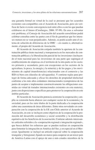 una garantía formal en virtud de la cual se presume que los acuerdos
existentes son compatibles con el Acuerdo de Asociación, pero sin veri-
ficar de facto si existe convergencia real entre ellos o con los que puedan
celebrarse en el futuro (Cienfuegos, 2006: 97-99). En aras a solventar
este problema, el Consejo de Asociación del acuerdo eurochileno podrá
celebrar consultas entre las partes con el fin de garantizar que los intere-
ses mutuos no se vean perjudicados. Además, se podrá acudir ante el sis-
tema de solución de diferencias de la OMC —en cuanto o, alternativa-
mente, el propio del Acuerdo de Asociación.
El Acuerdo de Asociación estipula también la apertura de la con-
tratación pública (trato nacional y transparencia en los mercados de con-
tratación pública) y la liberalización parcial de las inversiones (incluyen-
do el trato nacional para las inversiones de una parte que supongan el
establecimiento de empresas en el territorio de la otra parte en los secto-
res primario y secundario, pero con excepciones en los sectores de la
agricultura, la pesca, la energía y la minería) y de los pagos y los movi-
mientos de capital (transferencias) relacionados con el comercio y las
IED (si bien con cláusulas de salvaguardia). Y contiene reglas para pro-
teger de forma adecuada y eficaz los derechos de propiedad intelectual
conforme a los más altos estándares internacionales (compromiso de las
partes de aceptar e implementar constructivamente las obligaciones asu-
midas en virtud de tratados internacionales existentes en esta materia),
junto con disposiciones específicas para promover la cooperación en este
ámbito particular.
El Acuerdo de Asociación potencia asimismo la cooperación y am-
plía su extensión hasta abarcar casi cualquier sector de la economía y la
sociedad, pues en los siete títulos de la parte dedicada a la cooperación
cubre una cuarentena de áreas diferentes. Entre otras novedades en com-
paración con la cooperación de la UE con Chile anterior al Acuerdo de
Asociación, en este se incluyen como objetivos de la cooperación la pro-
moción del desarrollo económico y social sostenible y la distribución
equitativa de los beneficios de la asociación. Contiene además interesan-
tes artículos referidos a la «cooperación regional e integración regional»,
que busca definir los esfuerzos que se pueden realizar en cooperación
para fomentar la integración en América del Sur, y en especial en el Mer-
cosur. Igualmente se incluyó un artículo especial sobre la cooperación
triangular y birregional, fijando un marco para cooperar en un tercer país
de América Latina con el apoyo de uno o más estados miembros de la
Comercio, inversiones y los otros pilares de las relaciones eurosuramericanas 287
 